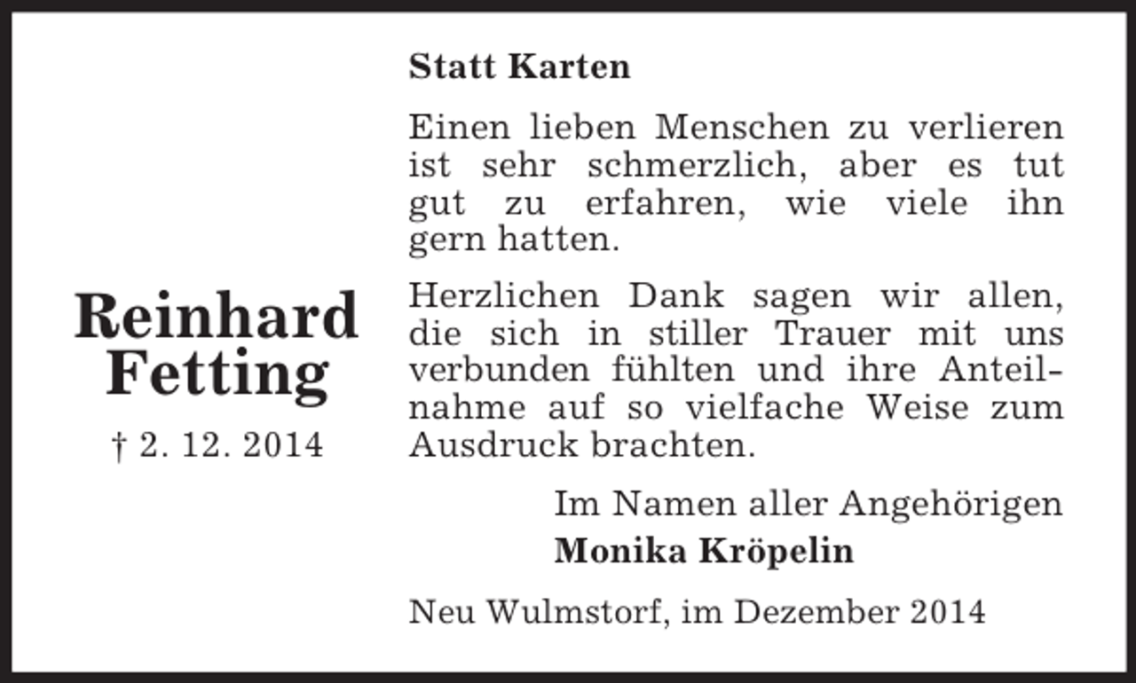 <p>Reinhard<br />Fetting<br />† 2. 12. 2014<br />Statt Karten<br />Einen lieben Menschen zu verlieren ist sehr schmerzlich, aber es tut<br />gut zu erfahren, wie viele ihn<br />gern hatten.<br />Herzlichen Dank sagen wir allen,<br />die sich in stiller Trauer mit uns<br />verbunden fühlten und ihre Anteilnahme auf so vielfache Weise zum Ausdruck brachten.<br />Im Namen aller Angehörigen<br />Monika Kröpelin<br />Neu Wulmstorf, im Dezember 2014</p>