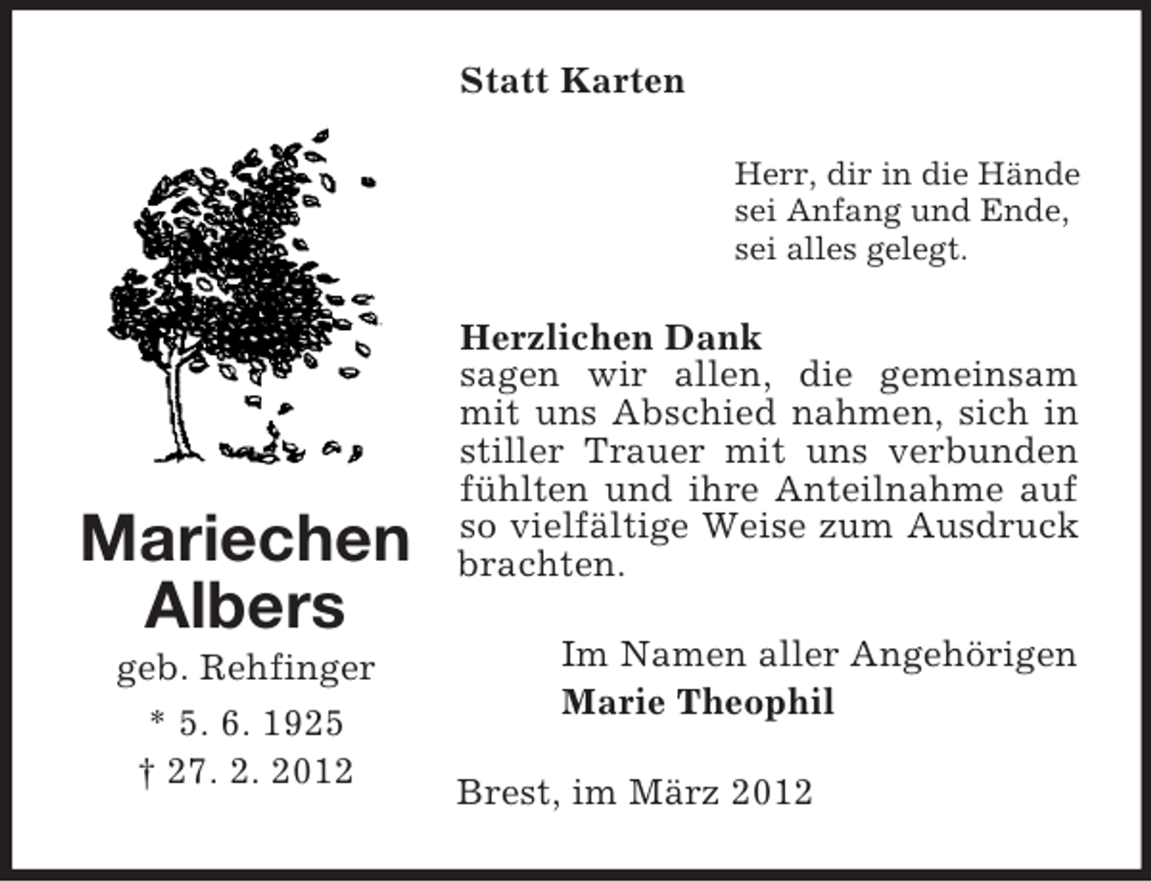 <p>Statt Karten<br />Herr, dir in die Hände<br />sei Anfang und Ende,<br />sei alles gelegt.</p><p>Mariechen<br />Albers<br />geb. Rehfinger<br />* 5. 6. 1925<br />† 27. 2. 2012</p><p>Herzlichen Dank<br />sagen wir allen, die gemeinsam<br />mit uns Abschied nahmen, sich in<br />stiller Trauer mit uns verbunden<br />fühlten und ihre Anteilnahme auf<br />so vielfältige Weise zum Ausdruck<br />brachten.<br />Im Namen aller Angehörigen<br />Marie Theophil<br />Brest, im März 2012</p>