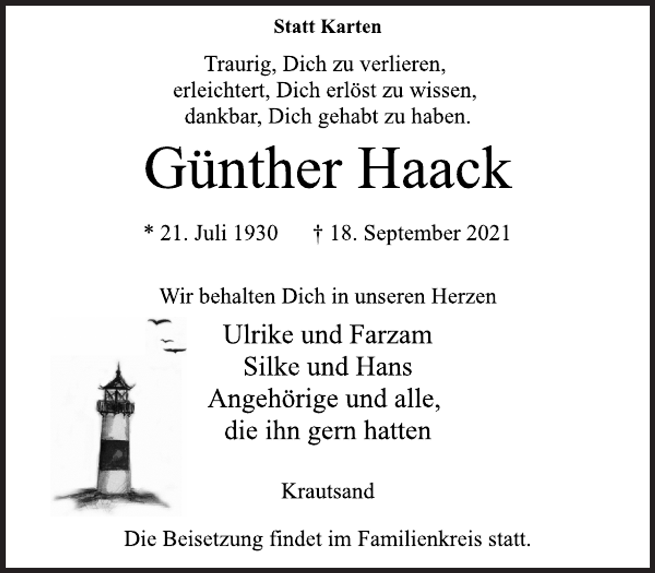 <p>Statt Karten</p>
<p>Traurig, Dich zu verlieren,<br />erleichtert, Dich erlöst zu wissen,<br />dankbar, Dich gehabt zu haben.</p>
<p>Günther Haack</p>
<p>* 21. Juli 1930 † 18. September 2021<br />Wir behalten Dich in unseren Herzen</p>
<p>Ulrike und Farzam<br />Silke und Hans<br />Angehörige und alle,<br />die ihn gern hatten</p>
<p>Krautsand</p>
<p>Die Beisetzung findet im Familienkreis statt.</p>