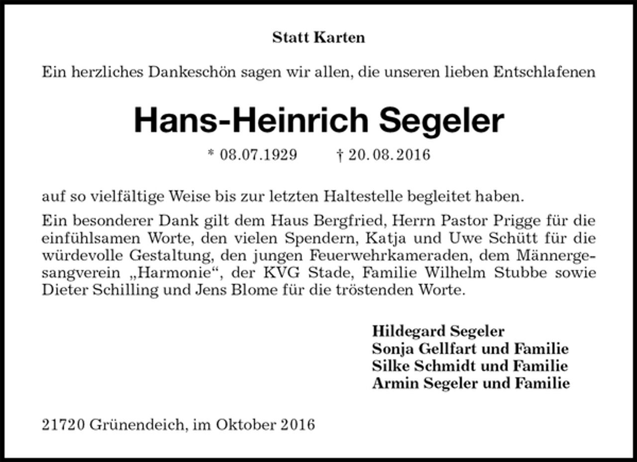 <p>Statt Karten</p><p>Ein herzliches Dankeschön sagen wir allen, die unseren lieben Entschlafenen<br />Hans-Heinrich Segeler<br />* 08.07.1929 † 20. 08. 2016<br />auf so vielfältige Weise bis zur letzten Haltestelle begleitet haben.<br />Ein besonderer Dank gilt dem Haus Bergfried, Herrn Pastor Prigge für die einfühlsamen Worte, den vielen Spendern, Katja und Uwe Schütt für die würdevolle Gestaltung, den jungen Feuerwehrkameraden, dem Männergesangverein „Harmonie“, der KVG Stade, Familie Wilhelm Stubbe sowie Dieter Schilling und Jens Blome für die tröstenden Worte.<br />Hildegard Segeler<br />Sonja Gellfart und Familie<br />Silke Schmidt und Familie<br />Armin Segeler und Familie<br />21720 Grünendeich, im Oktober 2016</p>
