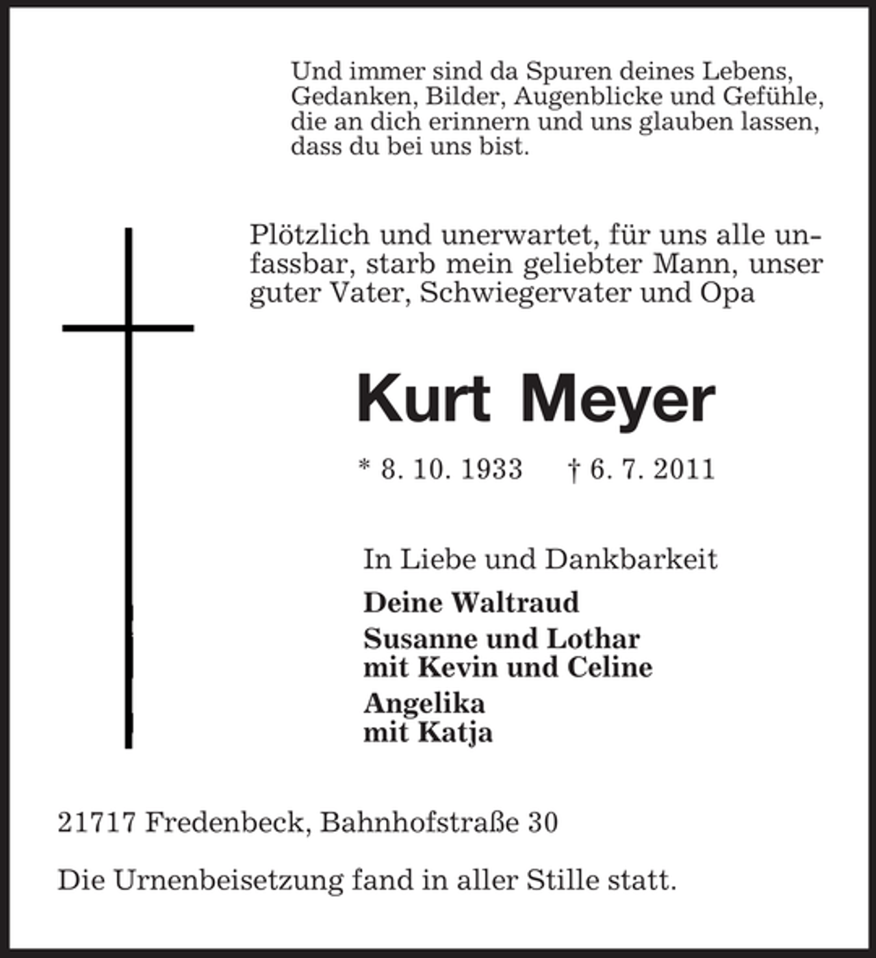 <p>Und immer sind da Spuren deines Lebens,<br />Gedanken, Bilder, Augenblicke und Gefühle,<br />die an dich erinnern und uns glauben lassen,<br />dass du bei uns bist.<br />Plötzlich und unerwartet, für uns alle unfassbar, starb mein geliebter Mann, unser guter Vater, Schwiegervater und Opa<br />Kurt Meyer<br />* 8. 10. 1933 † 6. 7. 2011<br />In Liebe und Dankbarkeit<br />Deine Waltraud<br />Susanne und Lothar<br />mit Kevin und Celine<br />Angelika<br />mit Katja<br />21717 Fredenbeck, Bahnhofstraße 30</p><p>Die Urnenbeisetzung fand in aller Stille statt.</p>