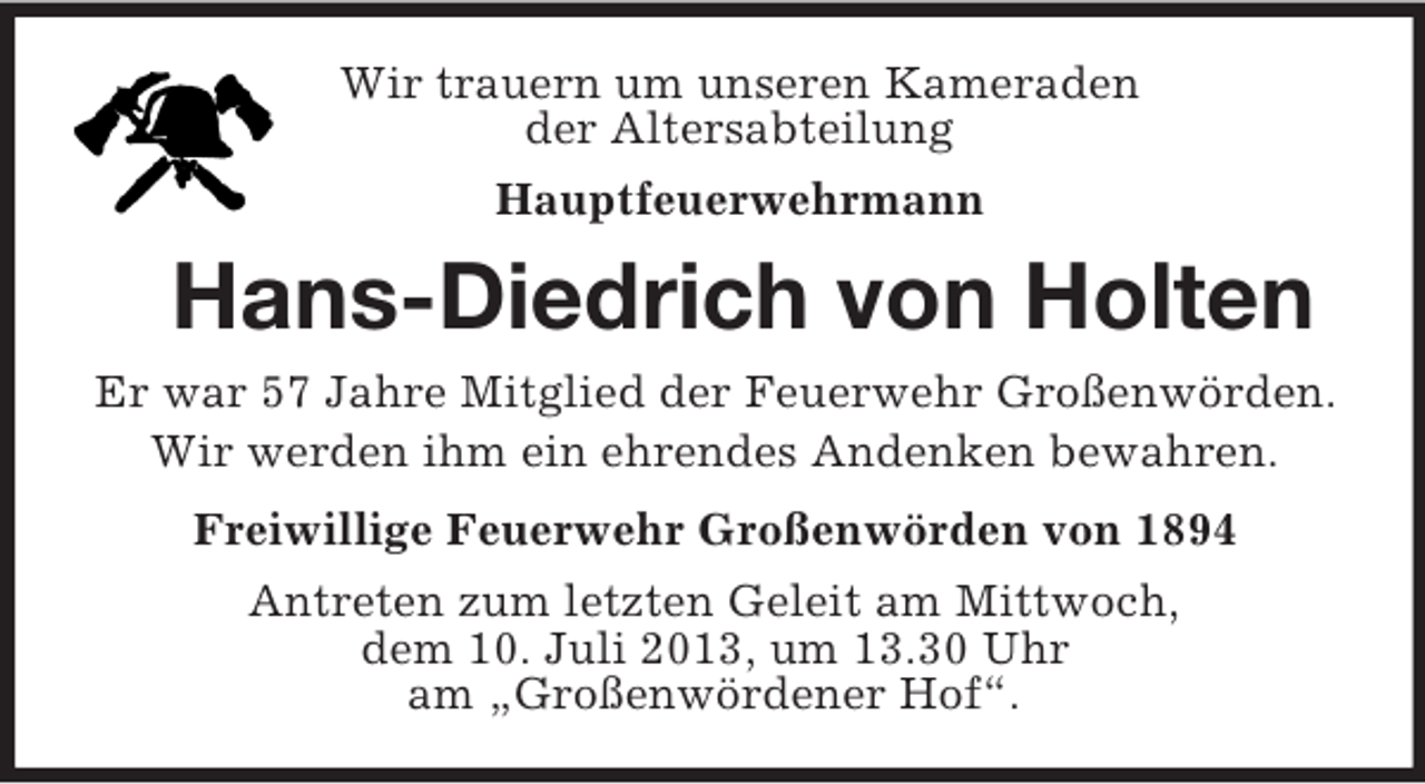 <p>Wir trauern um unseren Kameraden<br />der Altersabteilung<br />Hauptfeuerwehrmann</p><p>Hans-Diedrich von Holten<br />Er war 57 Jahre Mitglied der Feuerwehr Großenwörden.<br />Wir werden ihm ein ehrendes Andenken bewahren.<br />Freiwillige Feuerwehr Großenwörden von 1894<br />Antreten zum letzten Geleit am Mittwoch,<br />dem 10. Juli 2013, um 13.30 Uhr<br />am „Großenwördener Hof“.</p>