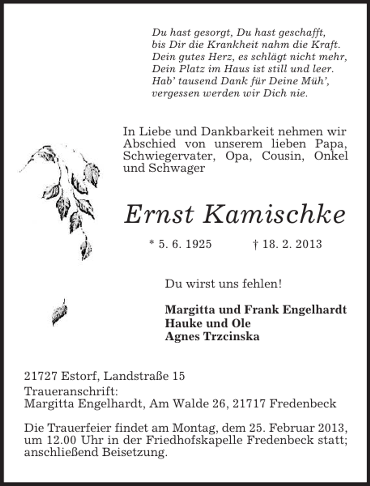 <p>Du hast gesorgt, Du hast geschafft,<br />bis Dir die Krankheit nahm die Kraft.<br />Dein gutes Herz, es schlägt nicht mehr,<br />Dein Platz im Haus ist still und leer.<br />Hab’ tausend Dank für Deine Müh’,<br />vergessen werden wir Dich nie.</p><p>In Liebe und Dankbarkeit nehmen wir<br />Abschied von unserem lieben Papa,<br />Schwiegervater, Opa, Cousin, Onkel<br />und Schwager</p><p>Ernst Kamischke<br />* 5. 6. 1925</p><p>† 18. 2. 2013</p><p>Du wirst uns fehlen!<br />Margitta und Frank Engelhardt<br />Hauke und Ole<br />Agnes Trzcinska<br />21727 Estorf, Landstraße 15<br />Traueranschrift:<br />Margitta Engelhardt, Am Walde 26, 21717 Fredenbeck<br />Die Trauerfeier findet am Montag, dem 25. Februar 2013,<br />um 12.00 Uhr in der Friedhofskapelle Fredenbeck statt;<br />anschließend Beisetzung.</p>
