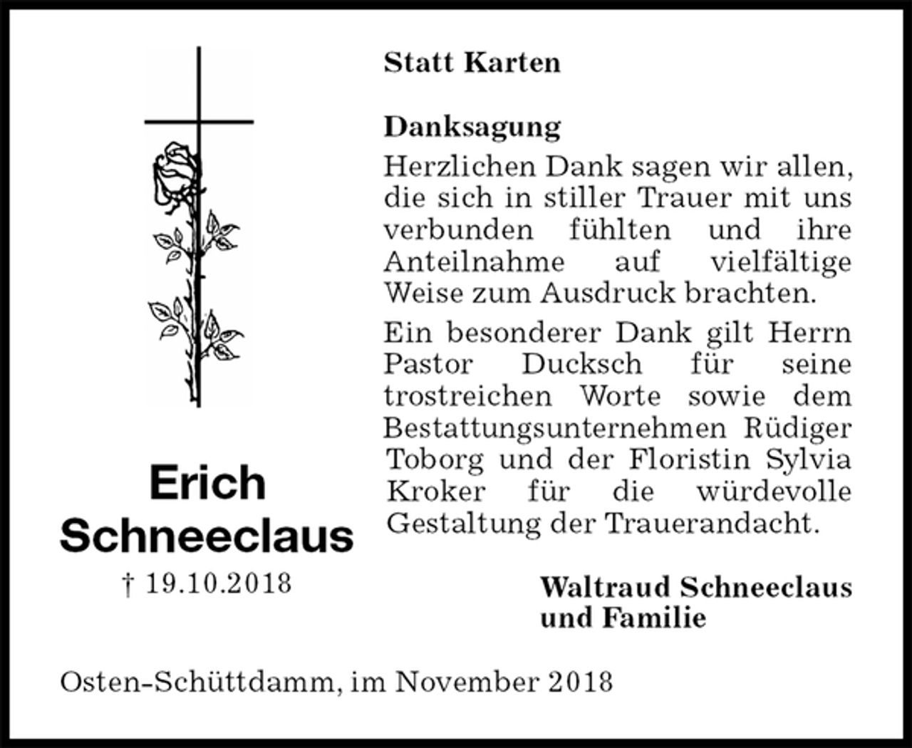 <p>Statt Karten<br />Danksagung<br />Herzlichen Dank sagen wir allen, die sich in stiller Trauer mit uns verbunden fühlten und ihre<br />Anteilnahme auf vielfältige<br />Weise zum Ausdruck brachten.<br />Ein besonderer Dank gilt Herrn Pastor Ducksch für seine<br />trostreichen Worte sowie dem Bestattungsunternehmen Rüdiger Toborg und der Floristin Sylvia Kroker für die würdevolle<br />Gestaltung der Trauerandacht.<br />Waltraud Schneeclaus<br />und Familie<br />Osten-Schüttdamm, im November 2018<br />Erich<br />Schneeclaus<br />† 19.10.2018</p>