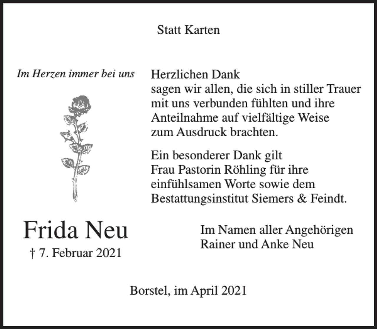 <p>Statt Karten<br />Im Herzen immer bei uns<br />Frida Neu<br />† 7. Februar 2021<br />Herzlichen Dank<br />sagen wir allen, die sich in stiller Trauer mit uns<br />verbunden fühlten und ihre Anteilnahme auf<br />vielfältige Weise zum Ausdruck brachten.<br />Ein besonderer Dank gilt Frau Pastorin Röhling für<br />ihre einfühlsamen Worte sowie dem<br />Bestattungsinstitut Siemers &amp; Feindt.<br />Im Namen aller Angehörigen<br />Rainer und Anke Neu<br />Borstel, im April 2021</p>