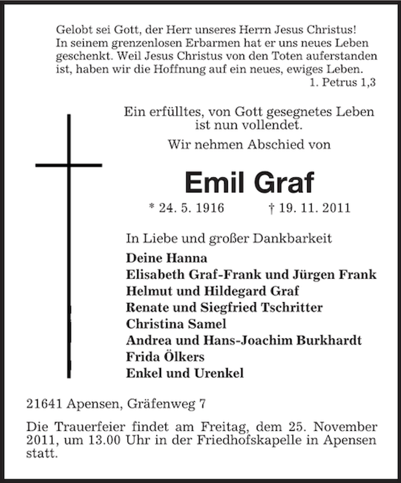 <p>Gelobt sei Gott, der Herr unseres Herrn Jesus Christus!<br />In seinem grenzenlosen Erbarmen hat er uns neues Leben<br />geschenkt. Weil Jesus Christus von den Toten auferstanden<br />ist, haben wir die Hoffnung auf ein neues, ewiges Leben.<br />1. Petrus 1,3</p><p>Ein erfülltes, von Gott gesegnetes Leben<br />ist nun vollendet.<br />Wir nehmen Abschied von</p><p>Emil Graf<br />* 24. 5. 1916</p><p>† 19. 11. 2011</p><p>In Liebe und großer Dankbarkeit<br />Deine Hanna<br />Elisabeth Graf-Frank und Jürgen Frank<br />Helmut und Hildegard Graf<br />Renate und Siegfried Tschritter<br />Christina Samel<br />Andrea und Hans-Joachim Burkhardt<br />Frida Ölkers<br />Enkel und Urenkel<br />21641 Apensen, Gräfenweg 7<br />Die Trauerfeier findet am Freitag, dem 25. November<br />2011, um 13.00 Uhr in der Friedhofskapelle in Apensen<br />statt.</p>