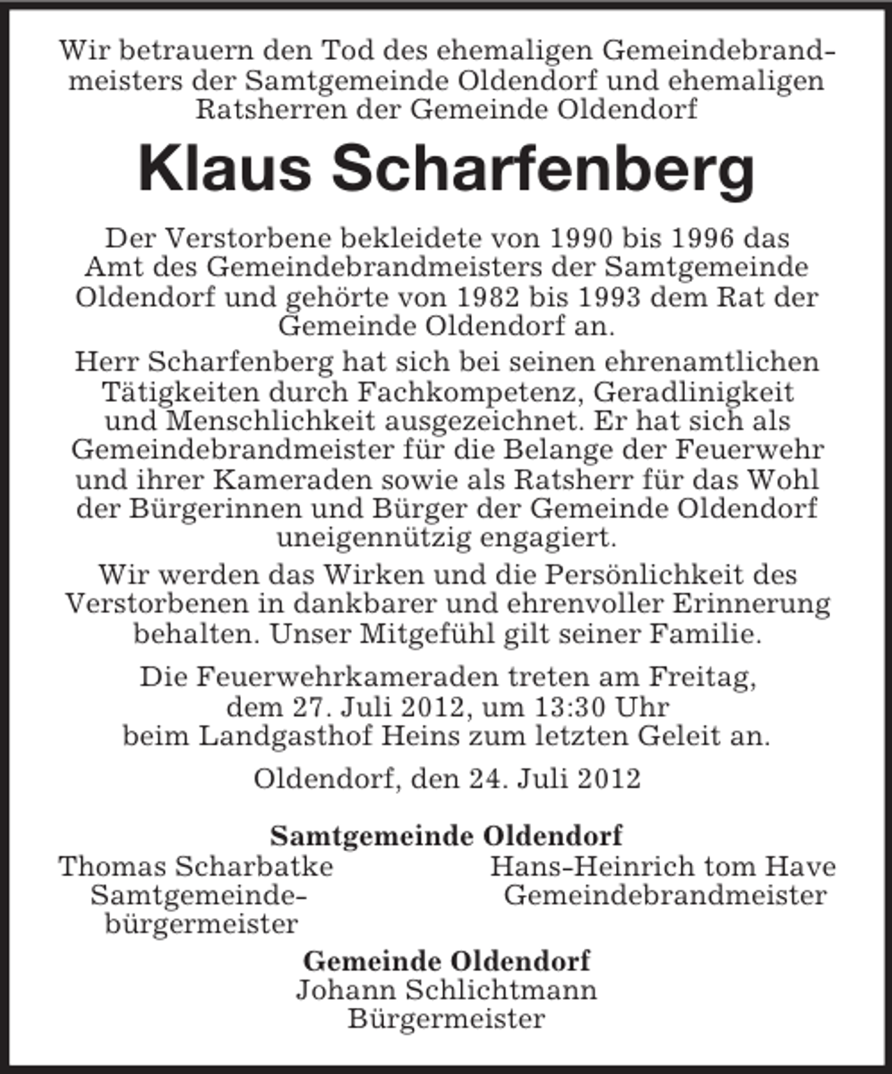 <p>Wir betrauern den Tod des ehemaligen Gemeindebrandmeisters der Samtgemeinde Oldendorf und ehemaligen Ratsherren der Gemeinde Oldendorf<br />Klaus Scharfenberg<br />Der Verstorbene bekleidete von 1990 bis 1996 das<br />Amt des Gemeindebrandmeisters der Samtgemeinde Oldendorf und gehörte von 1982 bis 1993 dem Rat der Gemeinde Oldendorf an.<br />Herr Scharfenberg hat sich bei seinen ehrenamtlichen Tätigkeiten durch Fachkompetenz, Geradlinigkeit<br />und Menschlichkeit ausgezeichnet. Er hat sich als<br />Gemeindebrandmeister für die Belange der Feuerwehr und ihrer Kameraden sowie als Ratsherr für das Wohl der Bürgerinnen und Bürger der Gemeinde Oldendorf uneigennützig engagiert.<br />Wir werden das Wirken und die Persönlichkeit des<br />Verstorbenen in dankbarer und ehrenvoller Erinnerung behalten. Unser Mitgefühl gilt seiner Familie.<br />Die Feuerwehrkameraden treten am Freitag,<br />dem 27. Juli 2012, um 13:30 Uhr<br />beim Landgasthof Heins zum letzten Geleit an.<br />Oldendorf, den 24. Juli 2012<br />Samtgemeinde Oldendorf<br />Thomas Scharbatke Hans-Heinrich tom Have<br />Samtgemeinde- Gemeindebrandmeister<br />bürgermeister<br />Gemeinde Oldendorf<br />Johann Schlichtmann<br />Bürgermeister</p>