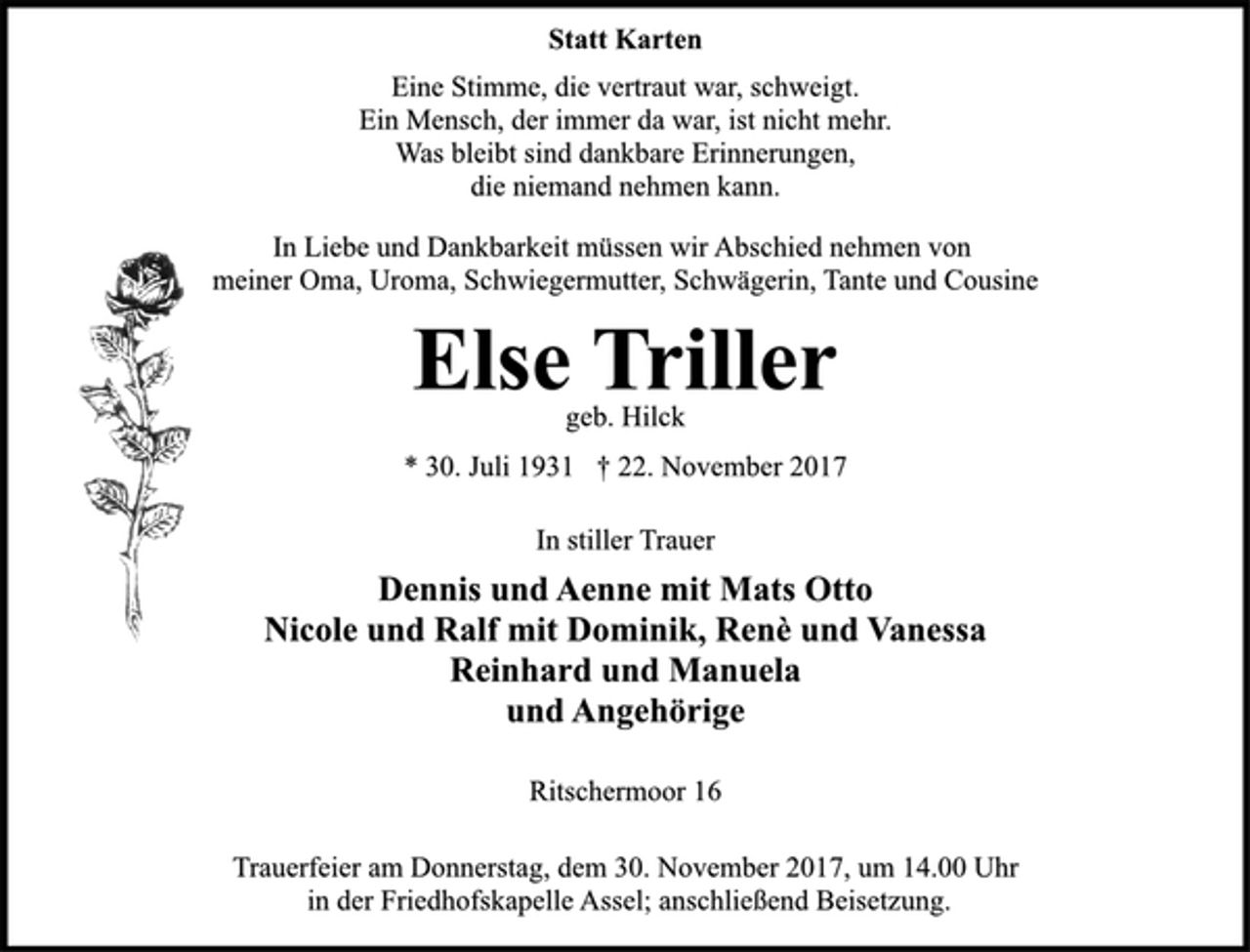 <p>Statt Karten<br />Eine Stimme, die vertraut war, schweigt.<br />Ein Mensch, der immer da war, ist nicht mehr.<br />Was bleibt sind dankbare Erinnerungen,<br />die niemand nehmen kann.<br />In Liebe und Dankbarkeit müssen wir Abschied nehmen von<br />meiner Oma, Uroma, Schwiegermutter, Schwägerin, Tante und Cousine<br />Else Triller<br />geb. Hilck<br />* 30. Juli 1931 † 22. November 2017<br />In stiller Trauer<br />Dennis und Aenne mit Mats Otto<br />Nicole und Ralf mit Dominik, Renè und Vanessa<br />Reinhard und Manuela<br />und Angehörige<br />Ritschermoor 16<br />Trauerfeier am Donnerstag, dem 30. November 2017, um 14.00 Uhr in der Friedhofskapelle Assel; anschließend Beisetzung.</p>