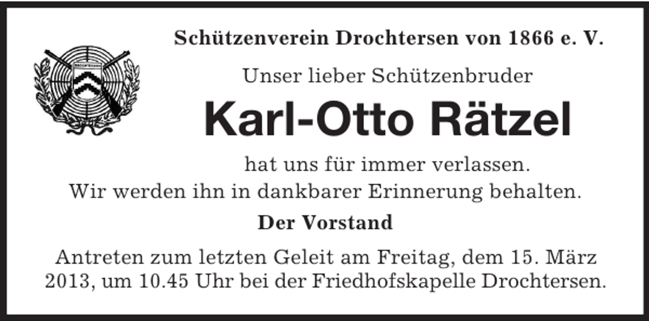 <p>Schützenverein Drochtersen von 1866 e. V.<br />Unser lieber Schützenbruder</p><p>Karl-Otto Rätzel<br />hat uns für immer verlassen.<br />Wir werden ihn in dankbarer Erinnerung behalten.<br />Der Vorstand<br />Antreten zum letzten Geleit am Freitag, dem 15. März<br />2013, um 10.45 Uhr bei der Friedhofskapelle Drochtersen.</p>