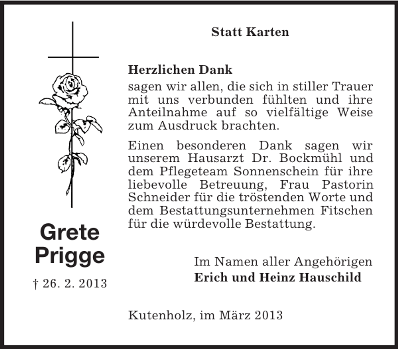 <p>Statt Karten</p><p>Grete<br />Prigge<br />† 26. 2. 2013</p><p>Herzlichen Dank<br />sagen wir allen, die sich in stiller Trauer<br />mit uns verbunden fühlten und ihre<br />Anteilnahme auf so vielfältige Weise<br />zum Ausdruck brachten.<br />Einen besonderen Dank sagen wir<br />unserem Hausarzt Dr. Bockmühl und<br />dem Pflegeteam Sonnenschein für ihre<br />liebevolle Betreuung, Frau Pastorin<br />Schneider für die tröstenden Worte und<br />dem Bestattungsunternehmen Fitschen<br />für die würdevolle Bestattung.<br />Im Namen aller Angehörigen<br />Erich und Heinz Hauschild<br />Kutenholz, im März 2013</p>