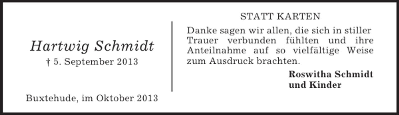 <p>Hartwig Schmidt<br />† 5. September 2013</p><p>Buxtehude, im Oktober 2013</p><p>STATT KARTEN<br />Danke sagen wir allen, die sich in stiller<br />Trauer verbunden fühlten und ihre<br />Anteilnahme auf so vielfältige Weise<br />zum Ausdruck brachten.<br />Roswitha Schmidt<br />und Kinder</p>