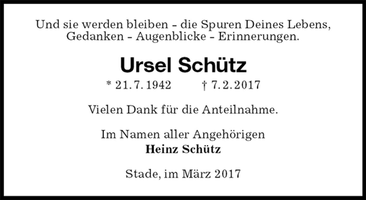 <p>Und sie werden bleiben - die Spuren Deines Lebens,<br />Gedanken - Augenblicke - Erinnerungen.<br />Ursel Schütz<br />* 21. 7. 1942 † 7. 2. 2017<br />Vielen Dank für die Anteilnahme.<br />Im Namen aller Angehörigen<br />Heinz Schütz<br />Stade, im März 2017</p>