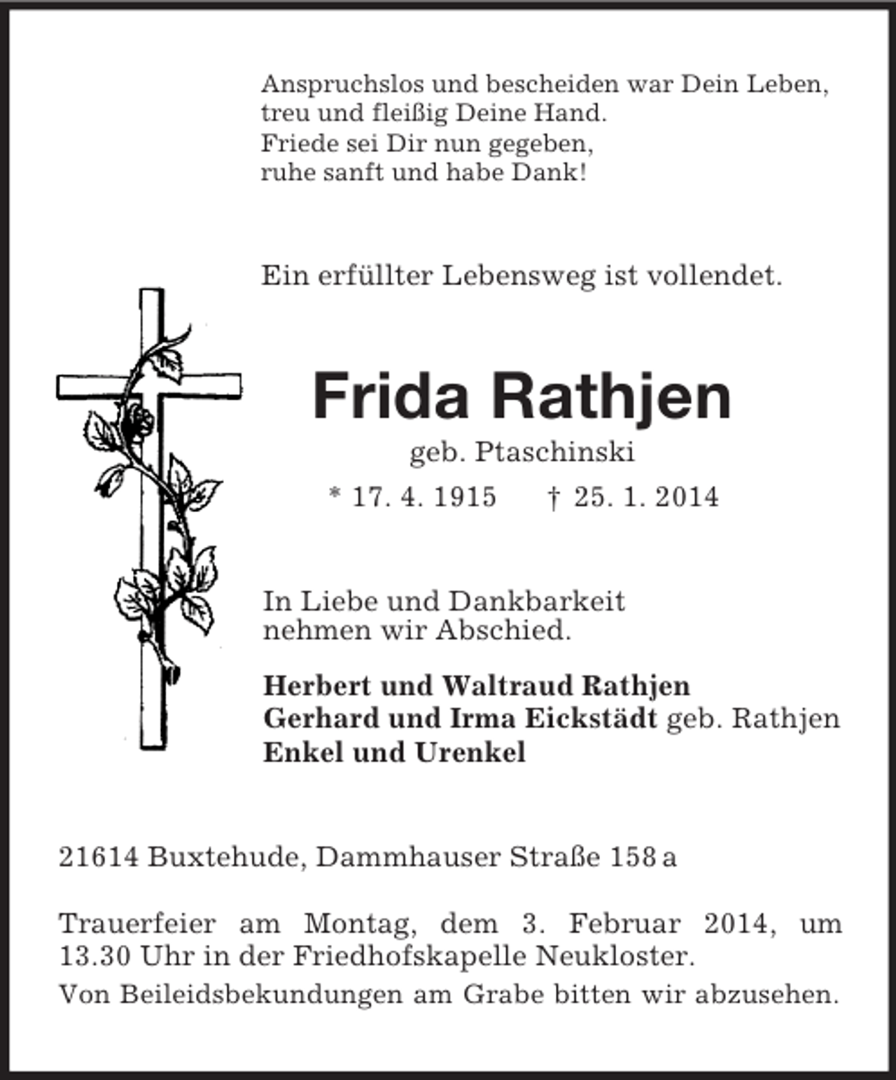 <p>Anspruchslos und bescheiden war Dein Leben,<br />treu und fleißig Deine Hand.<br />Friede sei Dir nun gegeben,<br />ruhe sanft und habe Dank!<br />Ein erfüllter Lebensweg ist vollendet.<br />Frida Rathjen<br />geb. Ptaschinski<br />* 17. 4. 1915 † 25. 1. 2014<br />In Liebe und Dankbarkeit<br />nehmen wir Abschied.<br />Herbert und Waltraud Rathjen<br />Gerhard und Irma Eickstädt geb. Rathjen<br />Enkel und Urenkel<br />21614 Buxtehude, Dammhauser Straße 158 a</p><p>Trauerfeier am Montag, dem 3. Februar 2014, um<br />13.30 Uhr in der Friedhofskapelle Neukloster.<br />Von Beileidsbekundungen am Grabe bitten wir abzusehen.</p>