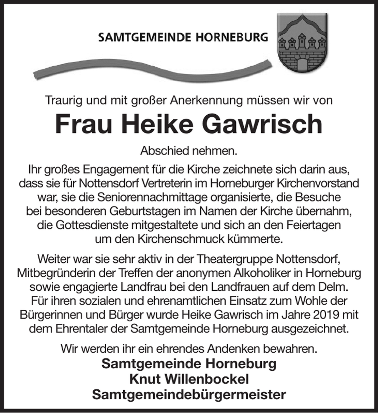 <p>Traurig und mit großer Anerkennung müssen wir von<br />Frau Heike Gawrisch<br />Abschied nehmen.<br />Ihr großes Engagement für die Kirche zeichnete sich darin aus, dass sie für Nottensdorf Vertreterin im Horneburger Kirchenvorstand war, sie die Seniorennachmittage organisierte, die Besuche<br />bei besonderen Geburtstagen im Namen der Kirche übernahm,<br />die Gottesdienste mitgestaltete und sich an den Feiertagen<br />um den Kirchenschmuck kümmerte.<br />Weiter war sie sehr aktiv in der Theatergruppe Nottensdorf,<br />Mitbegründerin der Treffen der anonymen Alkoholiker in Horneburg<br />sowie engagierte Landfrau bei den Landfrauen auf dem Delm.<br />Für ihren sozialen und ehrenamtlichen Einsatz zum Wohle der<br />Bürgerinnen und Bürger wurde Heike Gawrisch im Jahre 2019 mit dem Ehrentaler der Samtgemeinde Horneburg ausgezeichnet.<br />Wir werden ihr ein ehrendes Andenken bewahren.<br />Samtgemeinde Horneburg<br />Knut Willenbockel<br />Samtgemeindebürgermeister</p>