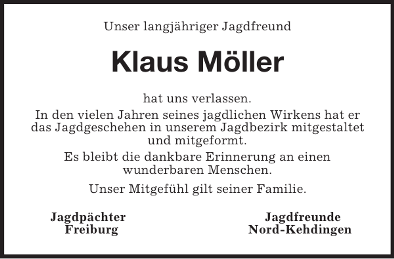 <p>Unser langjähriger Jagdfreund<br />Klaus Möller<br />hat uns verlassen.<br />In den vielen Jahren seines jagdlichen Wirkens hat er das Jagdgeschehen in unserem Jagdbezirk mitgestaltet und mitgeformt.<br />Es bleibt die dankbare Erinnerung an einen<br />wunderbaren Menschen.<br />Unser Mitgefühl gilt seiner Familie.<br />Jagdpächter Jagdfreunde<br />Freiburg Nord-Kehdingen</p>