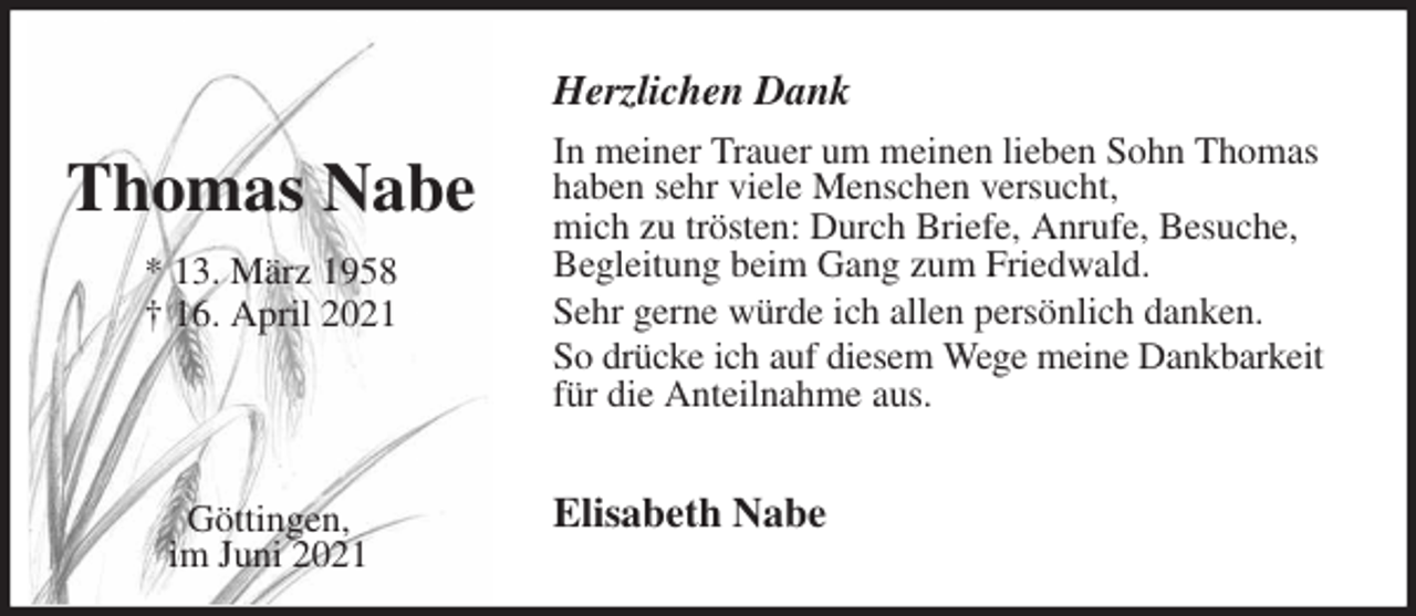 <p>Herzlichen Dank<br />In meiner Trauer um meinen lieben Sohn Thomas<br />haben sehr viele Menschen versucht,<br />mich zu trösten: Durch Briefe, Anrufe, Besuche,<br />Begleitung beim Gang zum Friedwald.<br />Sehr gerne würde ich allen persönlich danken.<br />So drücke ich auf diesem Wege meine Dankbarkeit<br />für die Anteilnahme aus.<br />Elisabeth Nabe</p>
<p>Thomas Nabe</p>
<p>* 13. März 1958<br />† 16. April 2021</p>
<p>Göttingen,<br />im Juni 2021</p>