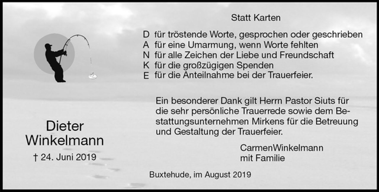<p>Statt Karten<br />für tröstende Worte, gesprochen oder geschrieben<br />für eine Umarmung, wenn Worte fehlten<br />für alle Zeichen der Liebe und Freundschaft<br />für die großzügigen Spenden<br />für die Anteilnahme bei der Trauerfeier.</p><p>Ein besonderer Dank gilt Herrn Pastor Siuts für die sehr persönliche Trauerrede sowie dem Be-<br />stattungsunternehmen Mirkens für die Betreuung und Gestaltung der Trauerfeier.<br />CarmenWinkelmann<br />mit Familie<br />Buxtehude, im August 2019</p><p>Dieter<br />Winkelmann<br />† 24. Juni 2019<br />D<br />A<br />N<br />K<br />E</p>