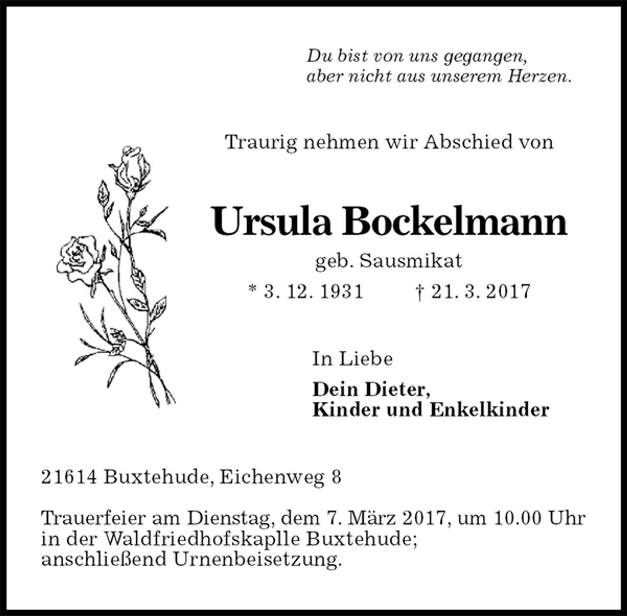 <p>Du bist von uns gegangen,<br />aber nicht aus unserem Herzen.<br />Traurig nehmen wir Abschied von<br />Ursula Bockelmann<br />geb. Sausmikat<br />* 3. 12. 1931 † 21. 3. 2017<br />In Liebe<br />Dein Dieter,<br />Kinder und Enkelkinder<br />21614 Buxtehude, Eichenweg 8</p><p>Trauerfeier am Dienstag, dem 7. März 2017, um 10.00 Uhr<br />in der Waldfriedhofskaplle Buxtehude;<br />anschließend Urnenbeisetzung.</p>