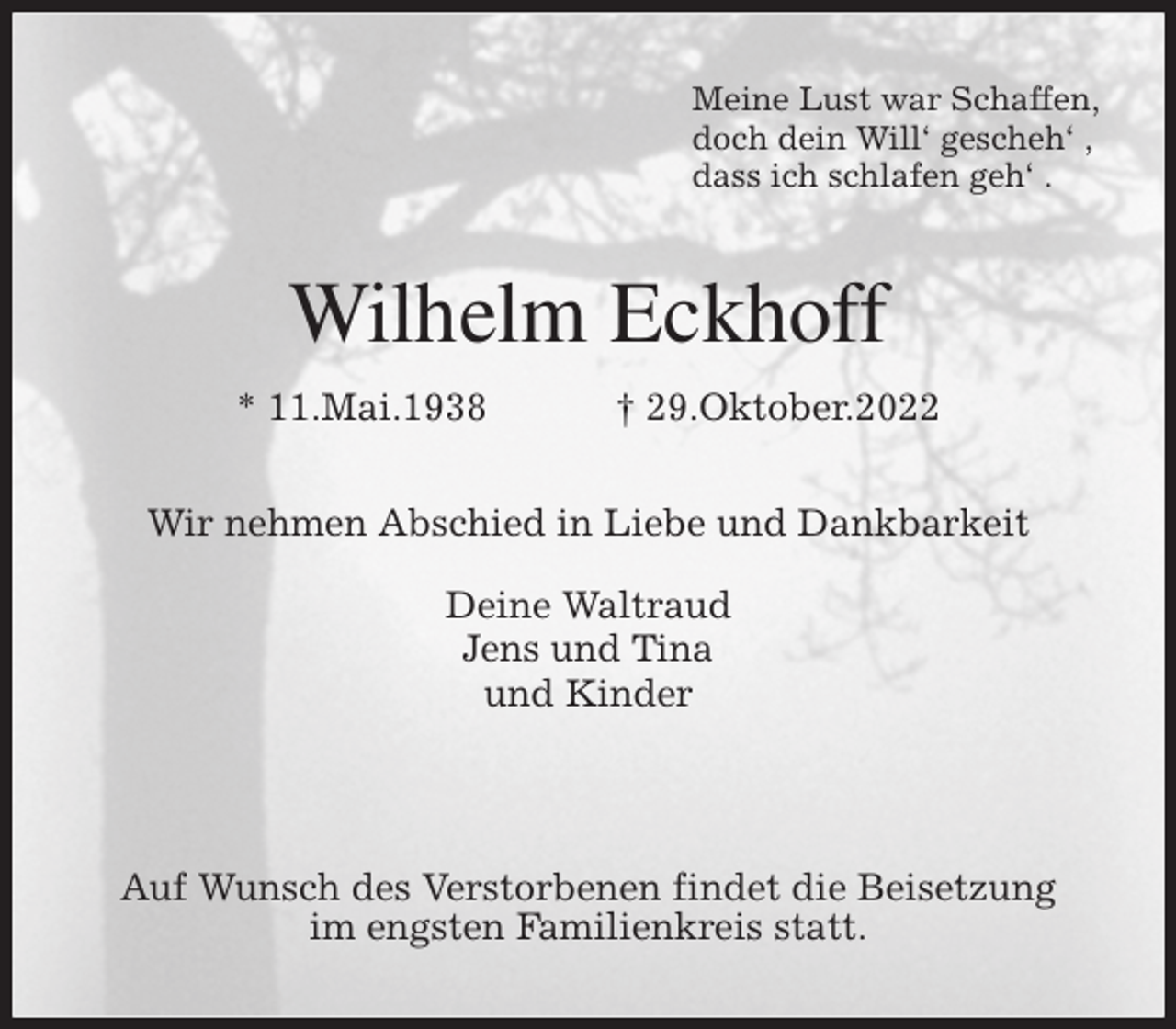 <p>Meine Lust war Schaffen,<br />doch dein Will' gescheh' ,<br />dass ich schlafen geh' .<br />Wilhelm Eckhoff<br />* 11.Mai.1938 † 29.Oktober.2022<br />Wir nehmen Abschied in Liebe und Dankbarkeit</p><p>Deine Waltraud<br />Jens und Tina<br />und Kinder</p><p>Auf Wunsch des Verstorbenen findet die Beisetzung<br />im engsten Familienkreis statt.</p>