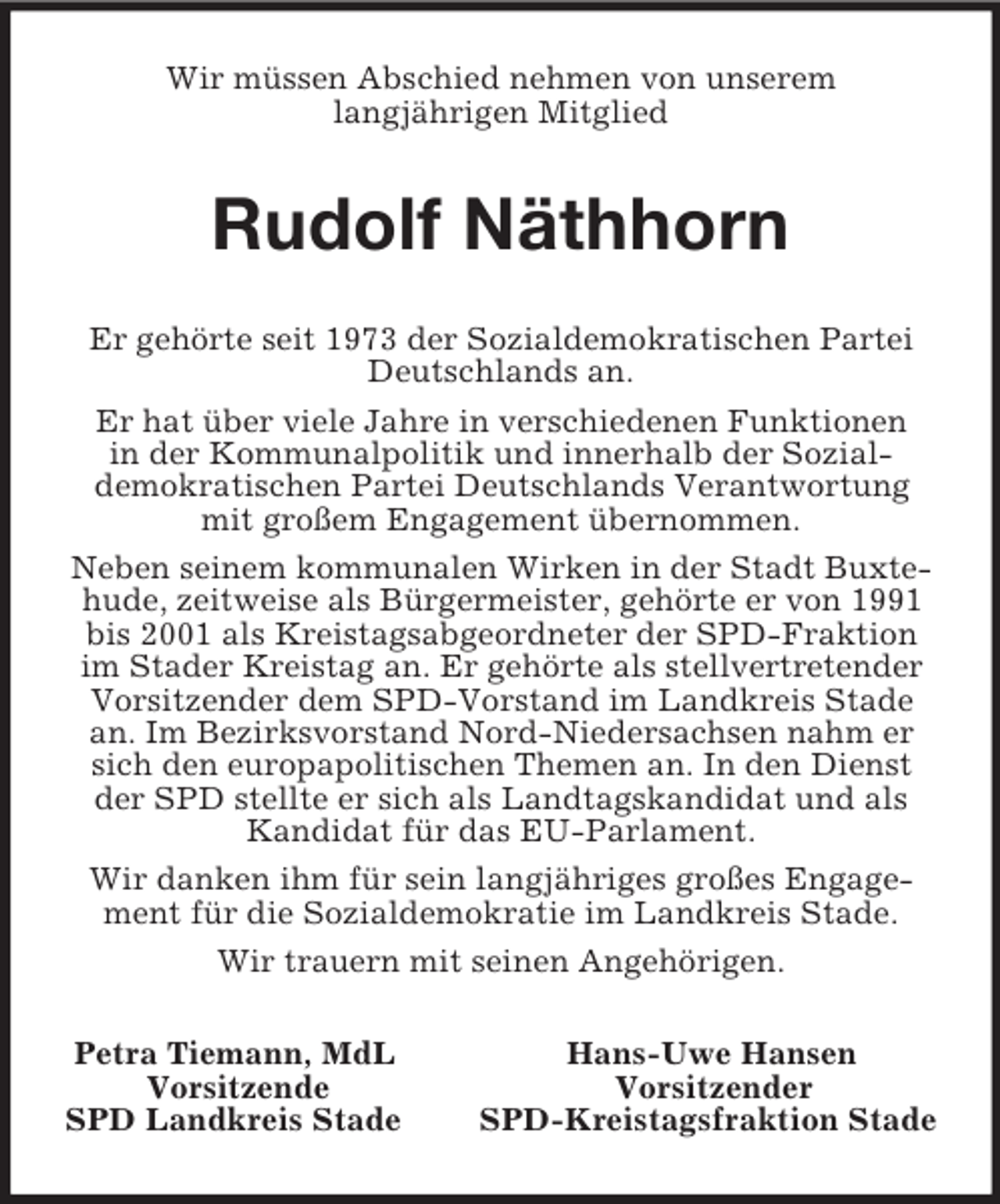 <p>Wir müssen Abschied nehmen von unserem<br />langjährigen Mitglied<br />Rudolf Näthhorn<br />Er gehörte seit 1973 der Sozialdemokratischen Partei Deutschlands an.<br />Er hat über viele Jahre in verschiedenen Funktionen<br />in der Kommunalpolitik und innerhalb der Sozial-<br />demokratischen Partei Deutschlands Verantwortung mit großem Engagement übernommen.<br />Neben seinem kommunalen Wirken in der Stadt Buxtehude, zeitweise als Bürgermeister, gehörte er von 1991 bis 2001 als Kreistagsabgeordneter der SPD-Fraktion im Stader Kreistag an. Er gehörte als stellvertretender Vorsitzender dem SPD-Vorstand im Landkreis Stade an. Im Bezirksvorstand Nord-Niedersachsen nahm er sich den europapolitischen Themen an. In den Dienst der SPD stellte er sich als Landtagskandidat und als Kandidat für das EU-Parlament.<br />Wir danken ihm für sein langjähriges großes Engagement für die Sozialdemokratie im Landkreis Stade.<br />Wir trauern mit seinen Angehörigen.<br />Petra Tiemann, MdL Hans-Uwe Hansen<br />Vorsitzende Vorsitzender<br />SPD Landkreis Stade SPD-Kreistagsfraktion Stade</p>