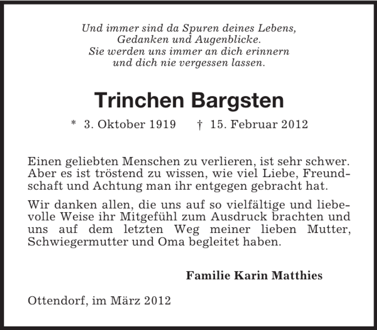<p>Und immer sind da Spuren deines Lebens,<br />Gedanken und Augenblicke.<br />Sie werden uns immer an dich erinnern<br />und dich nie vergessen lassen.</p><p>Trinchen Bargsten<br />* 3. Oktober 1919</p><p>† 15. Februar 2012</p><p>Einen geliebten Menschen zu verlieren, ist sehr schwer.<br />Aber es ist tröstend zu wissen, wie viel Liebe, Freundschaft und Achtung man ihr entgegen gebracht hat.<br />Wir danken allen, die uns auf so vielfältige und liebevolle Weise ihr Mitgefühl zum Ausdruck brachten und<br />uns auf dem letzten Weg meiner lieben Mutter,<br />Schwiegermutter und Oma begleitet haben.<br />Familie Karin Matthies<br />Ottendorf, im März 2012</p>
