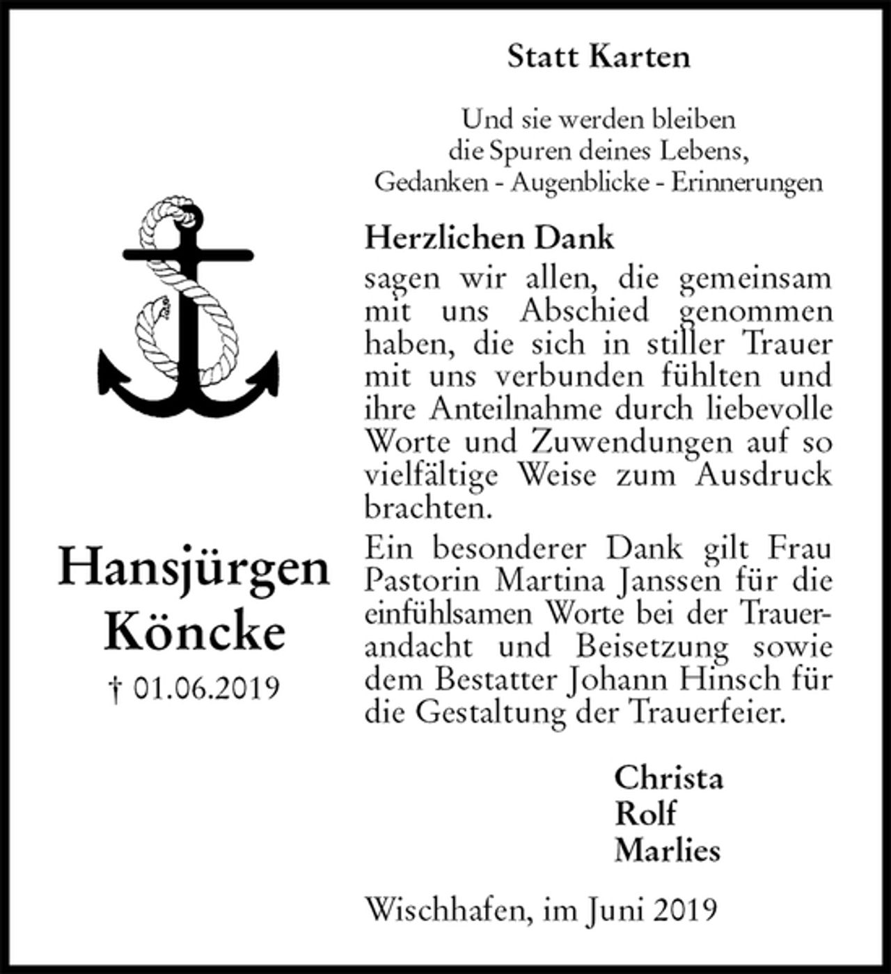 <p>Statt Karten<br />Und sie werden bleiben<br />die Spuren deines Lebens,<br />Gedanken - Augenblicke - Erinnerungen<br />Herzlichen Dank<br />sagen wir allen, die gemeinsam mit uns Abschied genommen<br />haben, die sich in stiller Trauer mit uns verbunden fühlten und ihre Anteilnahme durch liebevolle Worte und Zuwendungen auf so vielfältige Weise zum Ausdruck brachten.<br />Ein besonderer Dank gilt Frau Pastorin Martina Janssen für die<br />einfühlsamen Worte bei der Trauer-andacht und Beisetzung sowie dem Bestatter Johann Hinsch für die Gestaltung der Trauerfeier.<br />Christa<br />Rolf<br />Marlies<br />Wischhafen, im Juni 2019<br />Hansjürgen<br />Köncke<br />† 01.06.2019</p>