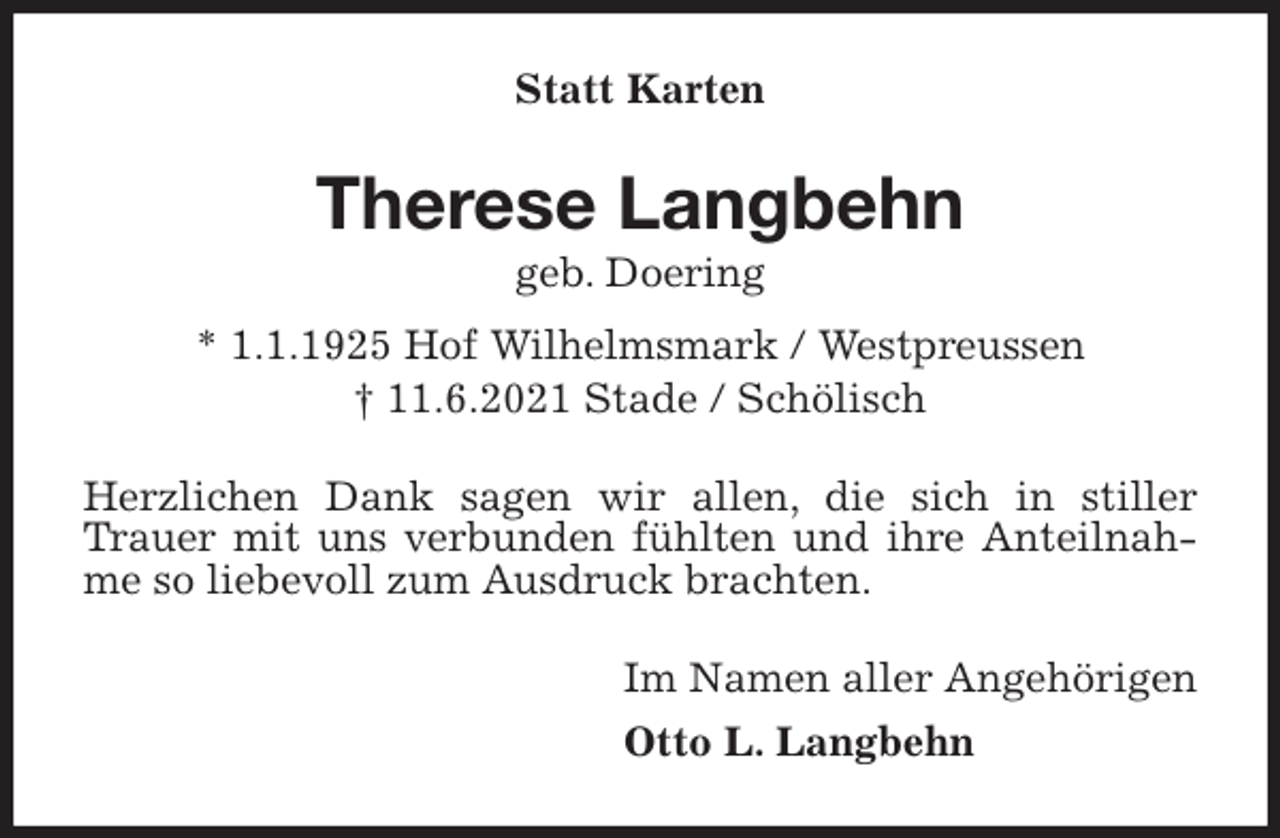 <p>Statt Karten<br />Therese Langbehn<br />geb. Doering<br />* 1.1.1925 Hof Wilhelmsmark / Westpreussen<br />† 11.6.2021 Stade / Schölisch<br />Herzlichen Dank sagen wir allen, die sich in stiller Trauer mit uns verbunden fühlten und ihre Anteilnahme so liebevoll zum Ausdruck brachten.<br />Im Namen aller Angehörigen<br />Otto L. Langbehn</p>