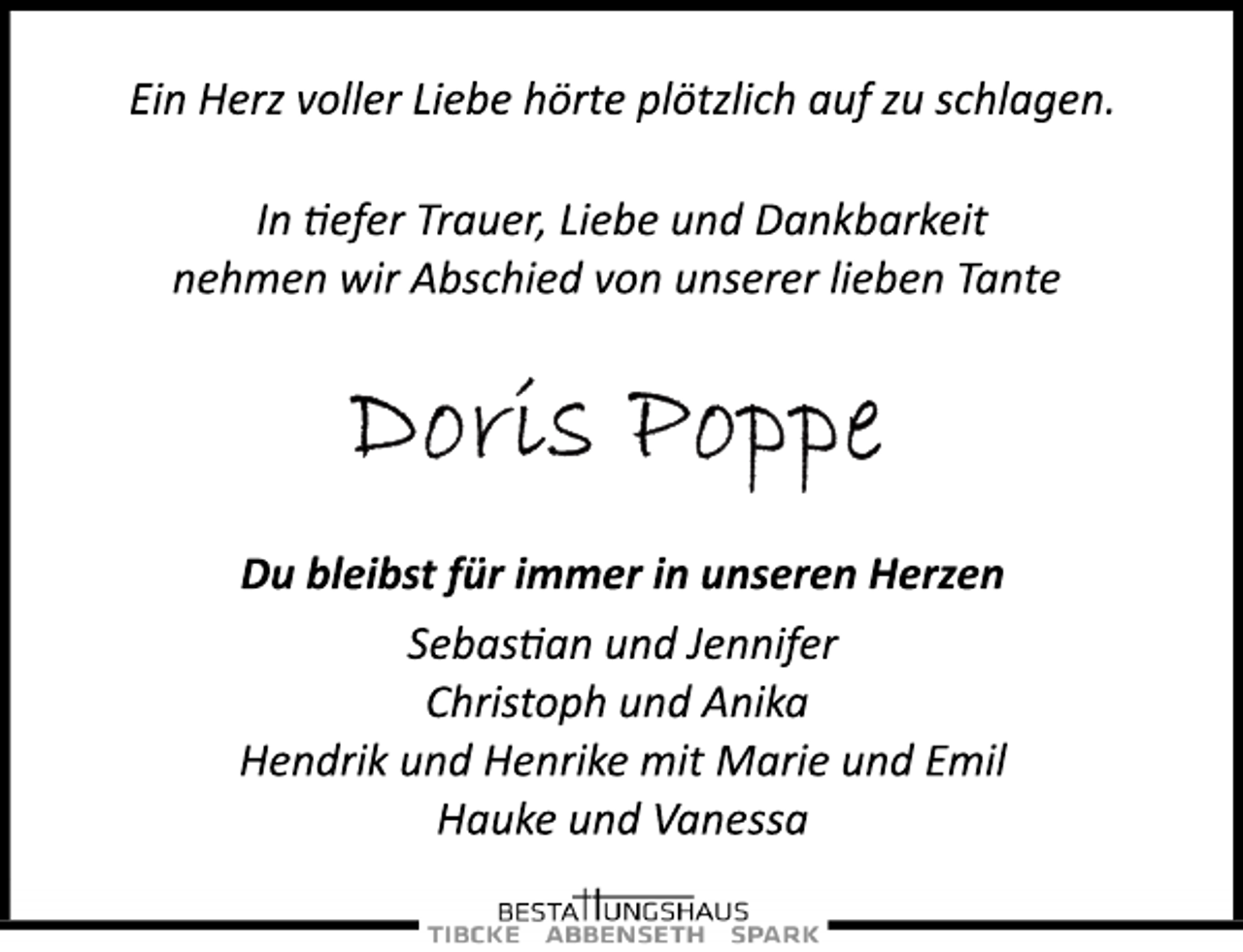 <p>Ein Herz voller Liebe hörte plötzlich auf zu schlagen.<br />In tiefer Trauer, Liebe und Dankbarkeit<br />nehmen wir Abschied von unserer lieben Tante<br />Doris Poppe<br />Du bleibst für immer in unseren Herzen<br />Sebastian und Jennifer<br />Christoph und Anika<br />Hendrik und Henrike mit Marie und Emil<br />Hauke und Vanessa</p>