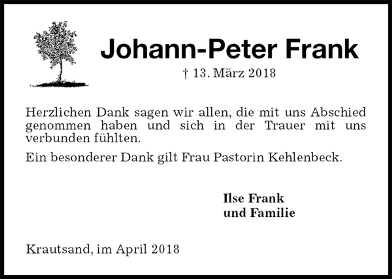 <p>Johann-Peter Frank<br />† 13. März 2018<br />Herzlichen Dank sagen wir allen, die mit uns Abschied genommen haben und sich in der Trauer mit uns<br />verbunden fühlten.<br />Ein besonderer Dank gilt Frau Pastorin Kehlenbeck.<br />Ilse Frank<br />und Familie<br />Krautsand, im April 2018</p>