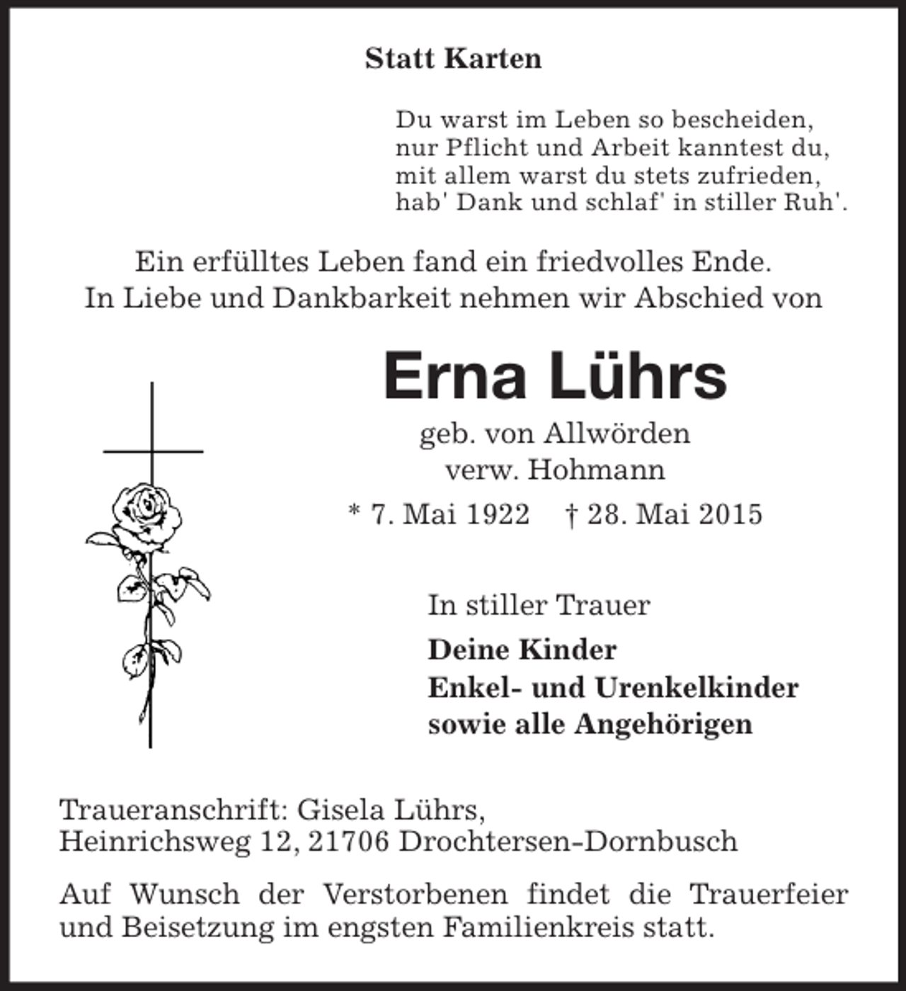 <p>Statt Karten<br />Du warst im Leben so bescheiden,<br />nur Pflicht und Arbeit kanntest du,<br />mit allem warst du stets zufrieden,<br />hab' Dank und schlaf' in stiller Ruh'.<br />Ein erfülltes Leben fand ein friedvolles Ende.<br />In Liebe und Dankbarkeit nehmen wir Abschied von<br />Erna Lührs<br />geb. von Allwörden<br />verw. Hohmann<br />* 7. Mai 1922 † 28. Mai 2015<br />In stiller Trauer<br />Deine Kinder<br />Enkel- und Urenkelkinder<br />sowie alle Angehörigen<br />Traueranschrift: Gisela Lührs,<br />Heinrichsweg 12, 21706 Drochtersen-Dornbusch<br />Auf Wunsch der Verstorbenen findet die Trauerfeier und Beisetzung im engsten Familienkreis statt.</p>