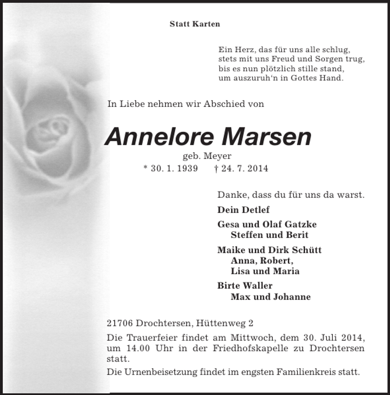 <p>Statt Karten<br />Ein Herz, das für uns alle schlug,<br />stets mit uns Freud und Sorgen trug,<br />bis es nun plötzlich stille stand,<br />um auszuruh‘n in Gottes Hand.<br />In Liebe nehmen wir Abschied von<br />Annelore Marsen<br />geb. Meyer<br />* 30. 1. 1939 † 24. 7. 2014<br />Danke, dass du für uns da warst.<br />Dein Detlef<br />Gesa und Olaf Gatzke<br />Steffen und Berit<br />Maike und Dirk Schütt<br />Anna, Robert,<br />Lisa und Maria<br />Birte Waller<br />Max und Johanne<br />21706 Drochtersen, Hüttenweg 2<br />Die Trauerfeier findet am Mittwoch, dem 30. Juli 2014, um 14.00 Uhr in der Friedhofskapelle zu Drochtersen statt.<br />Die Urnenbeisetzung findet im engsten Familienkreis statt.</p>