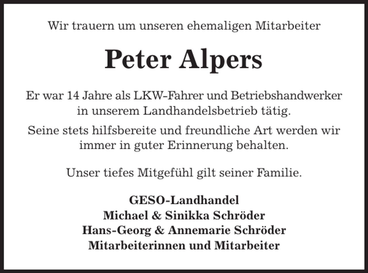 <p>Wir trauern um unseren ehemaligen Mitarbeiter<br />Peter Alpers<br />Er war 14 Jahre als LKW-Fahrer und Betriebshandwerker in unserem Landhandelsbetrieb tätig.<br />Seine stets hilfsbereite und freundliche Art werden wir immer in guter Erinnerung behalten.<br />Unser tiefes Mitgefühl gilt seiner Familie.<br />GESO-Landhandel<br />Michael &amp; Sinikka Schröder<br />Hans-Georg &amp; Annemarie Schröder<br />Mitarbeiterinnen und Mitarbeiter</p>