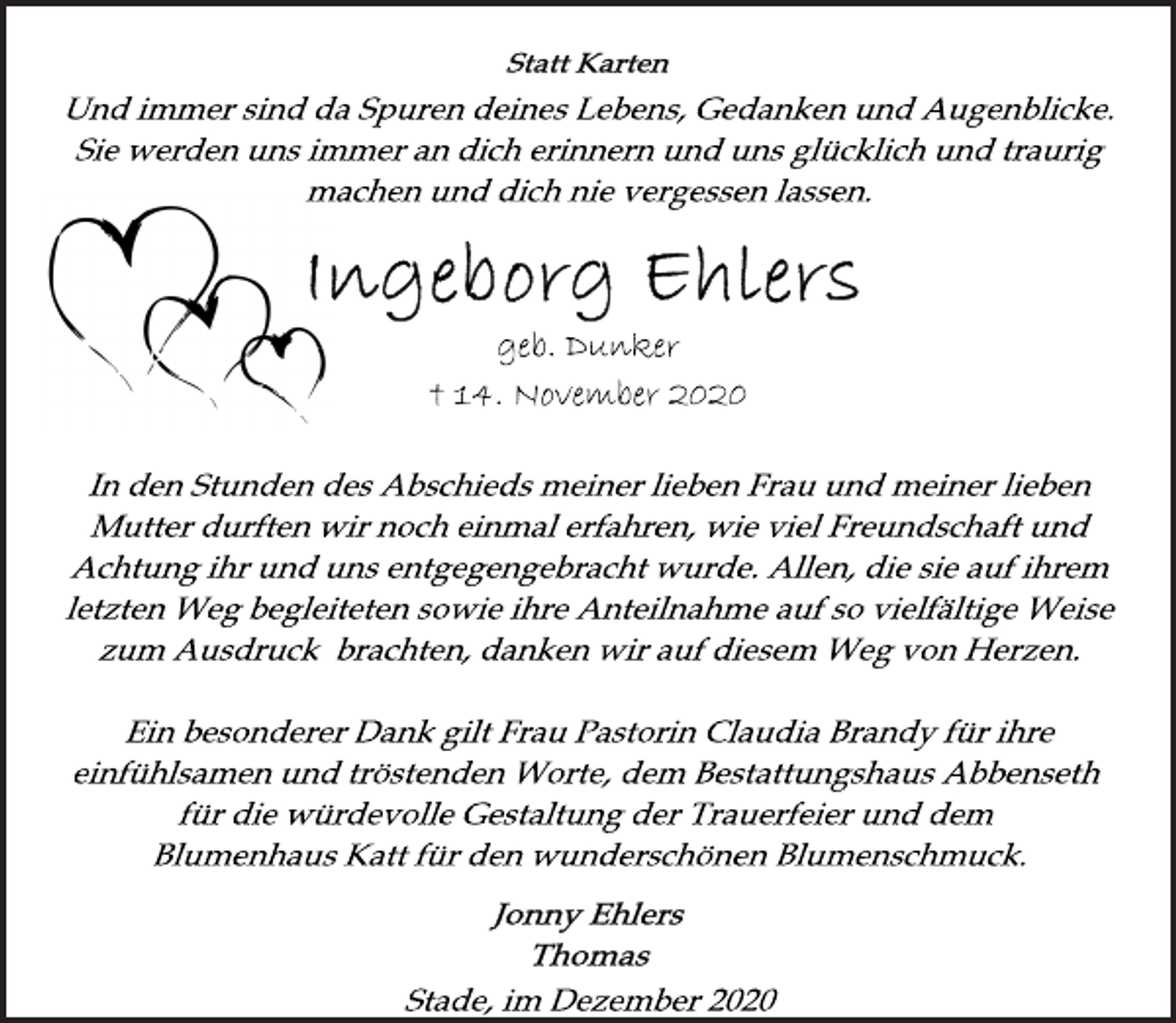 <p>Statt Karten<br />Und immer sind da Spuren deines Lebens, Gedanken und Augenblicke.<br />Sie werden uns immer an dich erinnern und uns glücklich und traurig<br />machen und dich nie vergessen lassen.<br />Ingeborg Ehlers<br />geb. Dunker<br />† 14. November 2020<br />In den Stunden des Abschieds meiner lieben Frau und meiner lieben Mutter durften wir noch einmal erfahren, wie viel Freundschaft und<br />Achtung ihr und uns entgegengebracht wurde. Allen, die sie auf ihrem<br />letzten Weg begleiteten sowie ihre Anteilnahme auf so vielfältige Weise<br />zum Ausdruck brachten, danken wir auf diesem Weg von Herzen.<br />Ein besonderer Dank gilt Frau Pastorin Claudia Brandy für ihre einfühlsamen und tröstenden Worte, dem Bestattungshaus Abbenseth<br />für die würdevolle Gestaltung der Trauerfeier und dem<br />Blumenhaus Katt für den wunderschönen Blumenschmuck.<br />Jonny Ehlers<br />Thomas<br />Stade, im Dezember 2020</p>