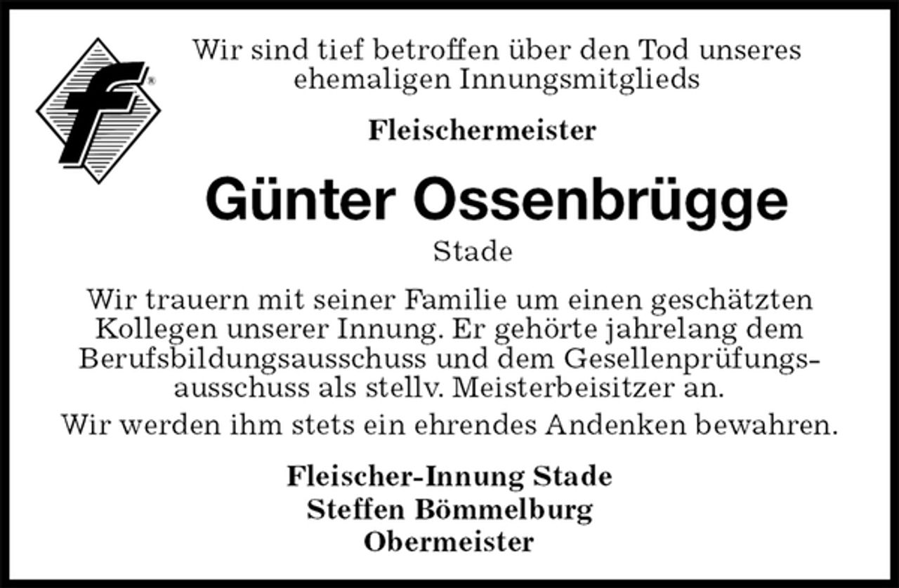 <p>Wir sind tief betroffen über den Tod unseres<br />ehemaligen Innungsmitglieds<br />Fleischermeister<br />Günter Ossenbrügge<br />Stade<br />Fleischer-Innung Stade<br />Steffen Bömmelburg<br />Obermeister<br />Wir trauern mit seiner Familie um einen geschätzten<br />Kollegen unserer Innung. Er gehörte jahrelang dem<br />Berufsbildungsausschuss und dem Gesellenprüfungs-<br />ausschuss als stellv. Meisterbeisitzer an.<br />Wir werden ihm stets ein ehrendes Andenken bewahren.</p>