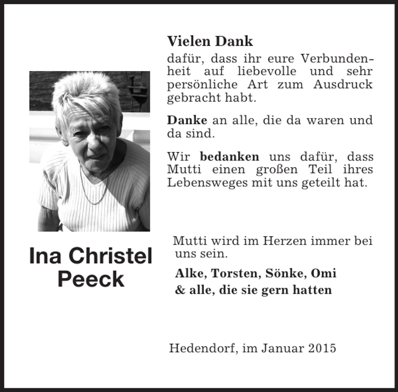 <p>Ina Christel Peeck</p><p>Vielen Dank<br />dafür, dass ihr eure Verbundenheit auf liebevolle und sehr<br />persönliche Art zum Ausdruck gebracht habt.<br />Danke an alle, die da waren und da sind.<br />Wir bedanken uns dafür, dass Mutti einen großen Teil ihres<br />Lebensweges mit uns geteilt hat.<br />Mutti wird im Herzen immer bei uns sein.<br />Alke, Torsten, Sönke, Omi</p>