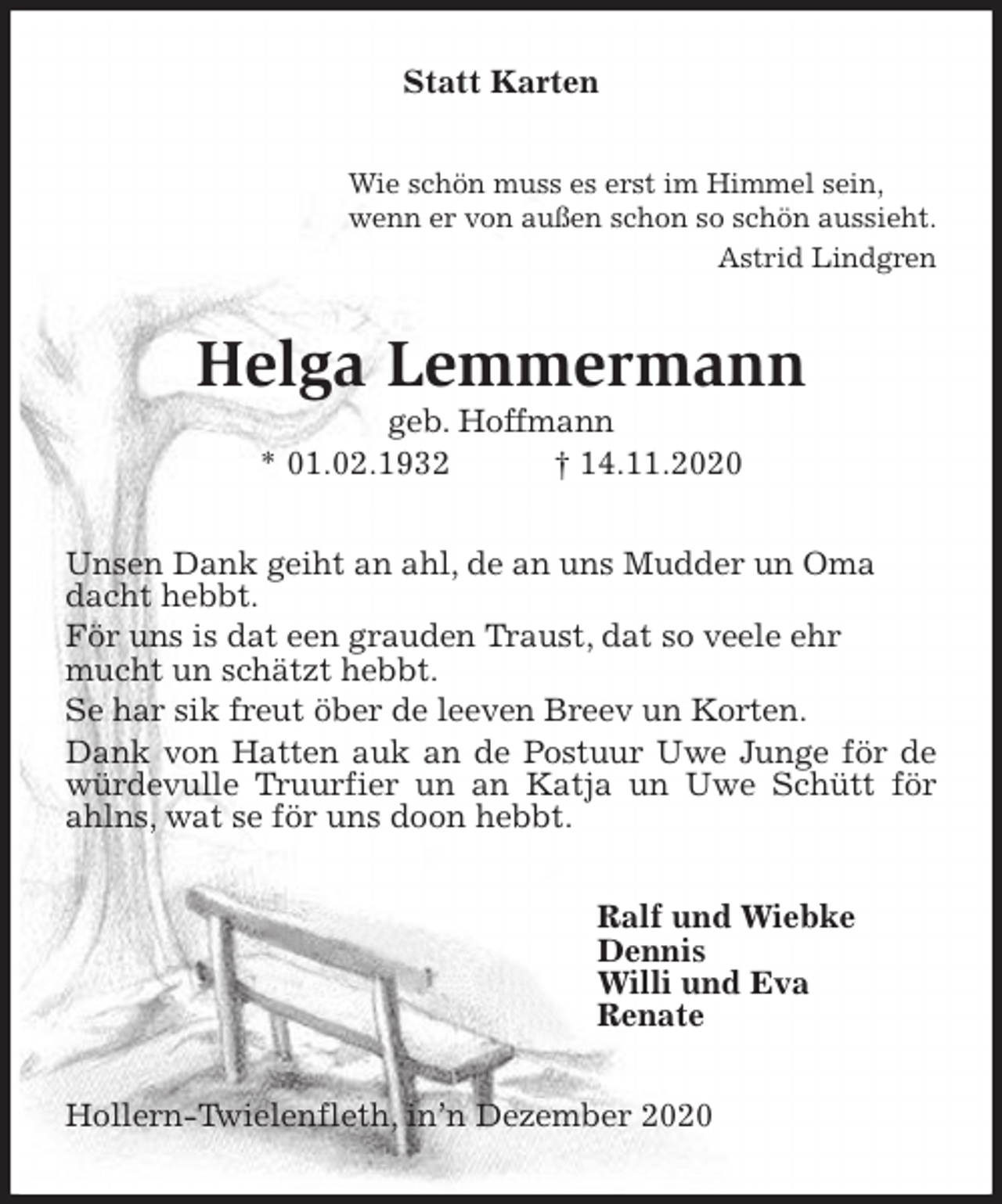 <p>Statt Karten<br />Wie schön muss es erst im Himmel sein,<br />wenn er von außen schon so schön aussieht.<br />Astrid Lindgren<br />Helga Lemmermann<br />geb. Hoffmann<br />* 01.02.1932 † 14.11.2020<br />Unsen Dank geiht an ahl, de an uns Mudder un Oma<br />dacht hebbt.<br />För uns is dat een grauden Traust, dat so veele ehr<br />mucht un schätzt hebbt.<br />Se har sik freut öber de leeven Breev un Korten.<br />Dank von Hatten auk an de Postuur Uwe Junge för de würdevulle Truurfier un an Katja un Uwe Schütt för ahlns, wat se för uns doon hebbt.<br />Ralf und Wiebke<br />Dennis<br />Willi und Eva<br />Renate<br />Hollern-Twielenfleth, in’n Dezember 2020</p>