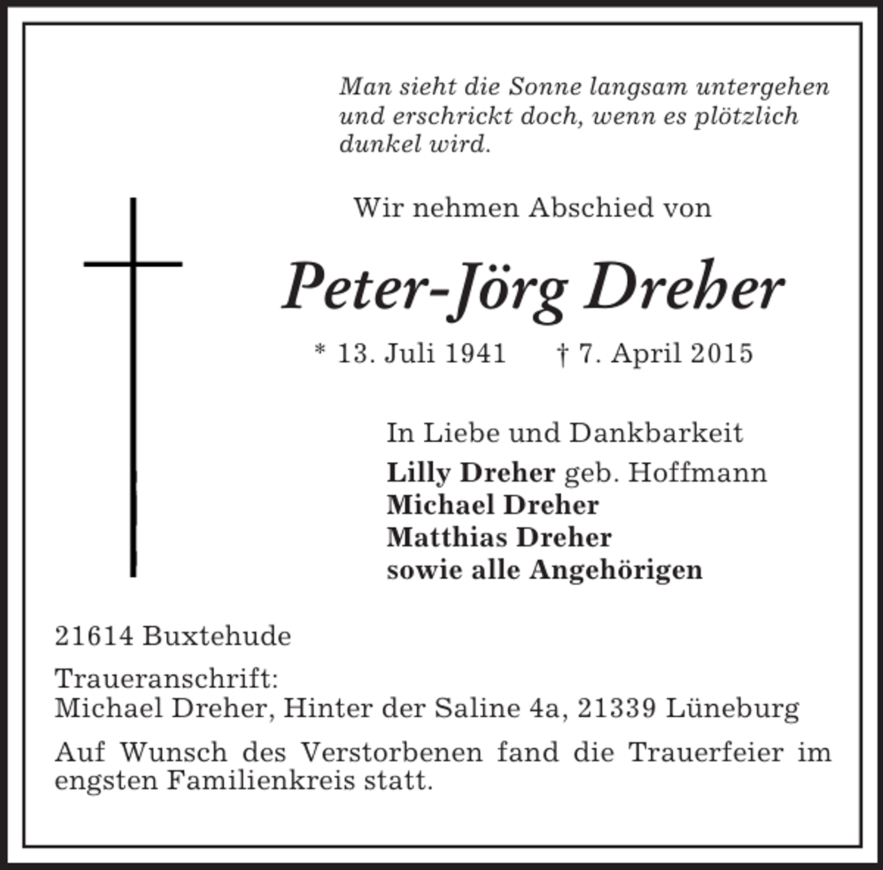 <p>Man sieht die Sonne langsam untergehen<br />und erschrickt doch, wenn es plötzlich<br />dunkel wird.<br />Wir nehmen Abschied von<br />Peter-Jörg Dreher<br />* 13. Juli 1941 † 7. April 2015<br />In Liebe und Dankbarkeit<br />Lilly Dreher geb. Hoffmann<br />Michael Dreher<br />Matthias Dreher<br />sowie alle Angehörigen<br />21614 Buxtehude<br />Traueranschrift:<br />Michael Dreher, Hinter der Saline 4a, 21339 Lüneburg<br />Auf Wunsch des Verstorbenen fand die Trauerfeier im engsten Familienkreis statt.</p>