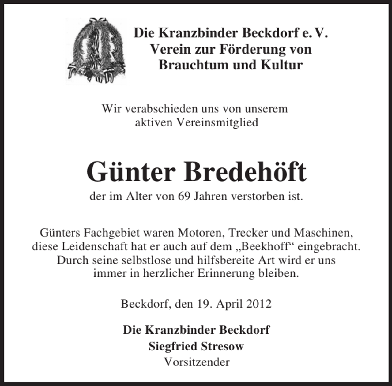 <p>Die Kranzbinder Beckdorf e. V.<br />Verein zur Förderung von<br />Brauchtum und Kultur<br />Wir verabschieden uns von unserem<br />aktiven Vereinsmitglied<br />Günter Bredehöft<br />der im Alter von 69 Jahren verstorben ist.<br />Günters Fachgebiet waren Motoren, Trecker und Maschinen,<br />diese Leidenschaft hat er auch auf dem „Beekhoff“ eingebracht. Durch seine selbstlose und hilfsbereite Art wird er uns<br />immer in herzlicher Erinnerung bleiben.<br />Beckdorf, den 19. April 2012</p><p>Die Kranzbinder Beckdorf<br />Siegfried Stresow<br />Vorsitzender</p>
