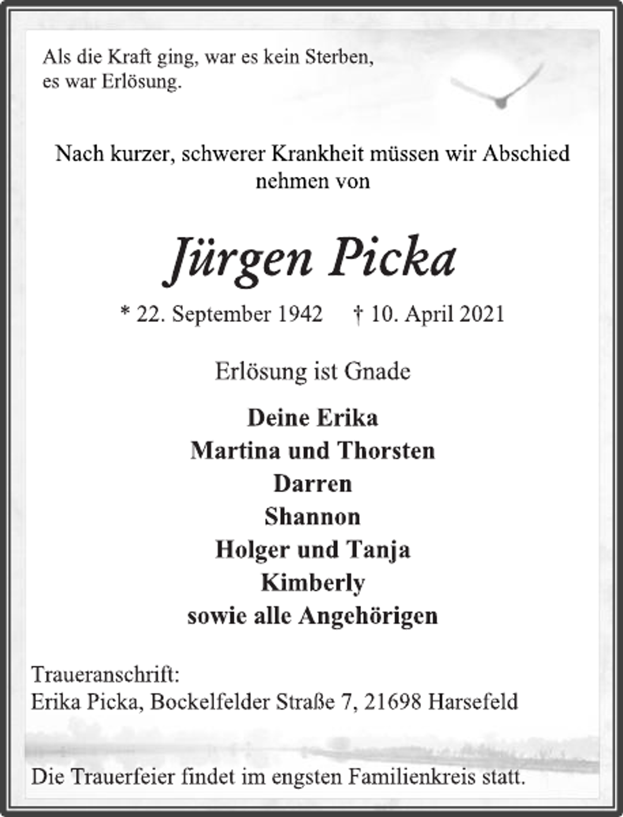 <p>Als die Kraft ging, war es kein Sterben, es war Erlösung.<br />Nach kurzer, schwerer Krankheit müssen wir Abschied nehmen von<br />Jürgen Picka<br />* 22. September 1942 † 10. April 2021<br />Erlösung ist Gnade<br />Deine Erika<br />Martina und Thorsten<br />Darren<br />Shannon<br />Holger und Tanja<br />Kimberly<br />sowie alle Angehörigen<br />Traueranschrift:<br />Erika Picka, Bockelfelder Straße 7, 21698 Harsefeld<br />Die Trauerfeier findet im engsten Familienkreis statt.</p>