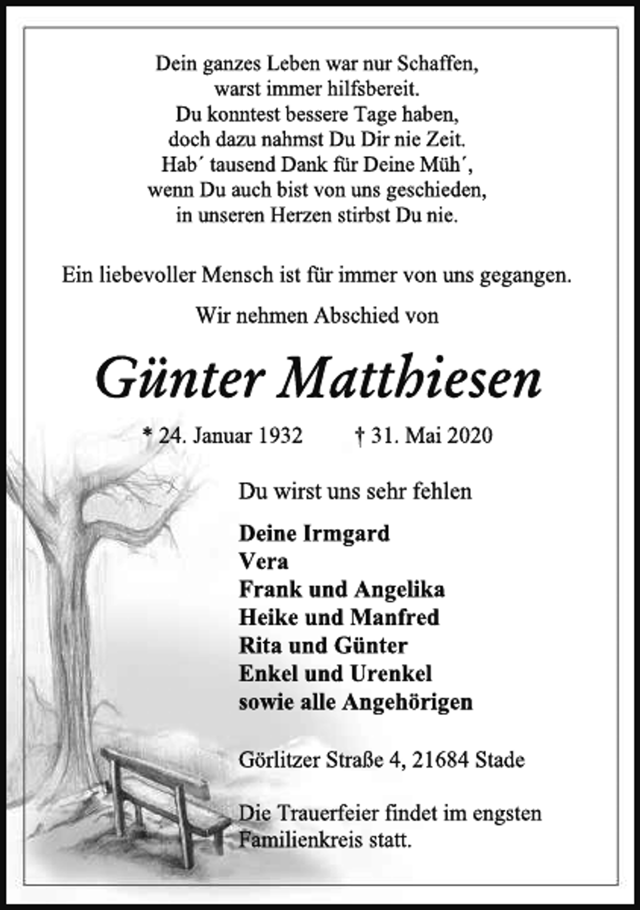 <p>Dein ganzes Leben war nur Schaffen,<br />warst immer hilfsbereit.<br />Du konntest bessere Tage haben,<br />doch dazu nahmst Du Dir nie Zeit.<br />Hab´ tausend Dank für Deine Müh´,<br />wenn Du auch bist von uns geschieden,<br />in unseren Herzen stirbst Du nie.<br />Ein liebevoller Mensch ist für immer von uns gegangen.<br />Wir nehmen Abschied von<br />Günter Matthiesen<br />* 24. Januar 1932 + 31. Mai 2020<br />Du wirst uns sehr fehlen<br />Deine Irmgard<br />Vera<br />Frank und Angelika<br />Heike und Manfred<br />Rita und Günter<br />Enkel und Urenkel<br />sowie alle Angehörigen<br />Görlitzer Straße 4, 21684 Stade<br />Die Trauerfeier findet im engsten<br />Familienkreis statt.</p>