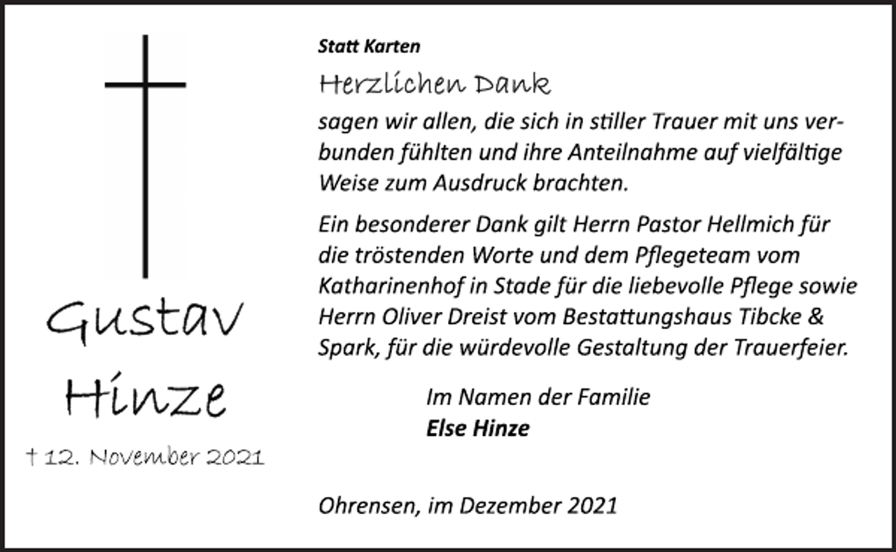 <p>Gustav Hinze<br />† 12. November 2021<br />Statt Karten<br />Herzlichen Dank<br />sagen wir allen, die sich in stiller Trauer mit uns verbunden<br />fühlten und ihre Anteilnahme auf vielfältige<br />Weise zum Ausdruck brachten.<br />Ein besonderer Dank gilt Herrn Pastor Hellmich für<br />die tröstenden Worte und dem Pflegeteam vom<br />Katharinenhof in Stade für die liebevolle Pflege sowie<br />Herrn Oliver Dreist vom Bestaungshaus Tibcke &amp;<br />Spark, für die würdevolle Gestaltung der Trauerfeier.<br />Im Namen der Familie<br />Else Hinze<br />Ohrensen, im Dezember 2021</p>
