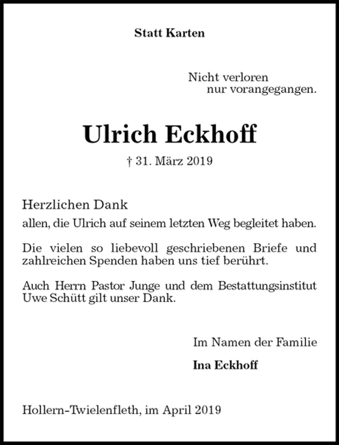 <p>Statt Karten<br />Nicht verloren<br />nur vorangegangen.<br />Ulrich Eckhoff<br />† 31. März 2019<br />Herzlichen Dank<br />allen, die Ulrich auf seinem letzten Weg begleitet haben.</p><p>Die vielen so liebevoll geschriebenen Briefe und zahlreichen Spenden haben uns tief berührt.</p><p>Auch Herrn Pastor Junge und dem Bestattungsinstitut Uwe Schütt gilt unser Dank.<br />Im Namen der Familie</p><p>Ina Eckhoff<br />Hollern-Twielenfleth, im April 2019</p>