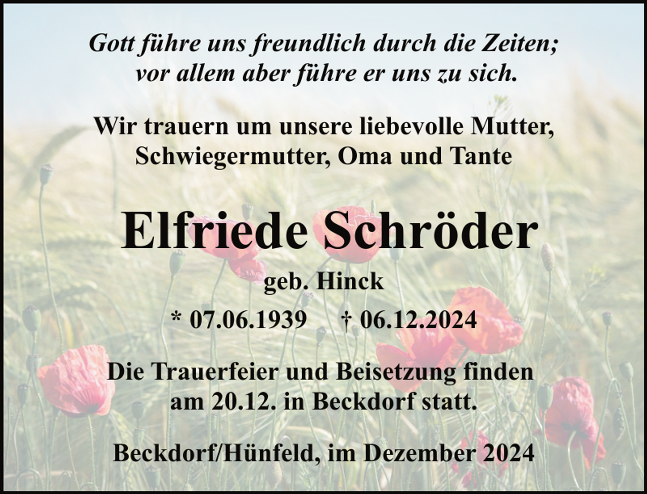 <p>Gott führe uns freundlich durch die Zeiten;<br />vor allem aber führe er uns zu sich.<br />Wir trauern um unsere liebevolle Mutter,<br />Schwiegermutter, Oma und Tante</p><p>Elfriede Schröder<br />geb. Hinck<br />* 07.06.1939 † 06.12.2024</p><p>Die Trauerfeier und Beisetzung finden<br />am 20.12. in Beckdorf statt.<br />Beckdorf/Hünfeld, im Dezember 2024</p>