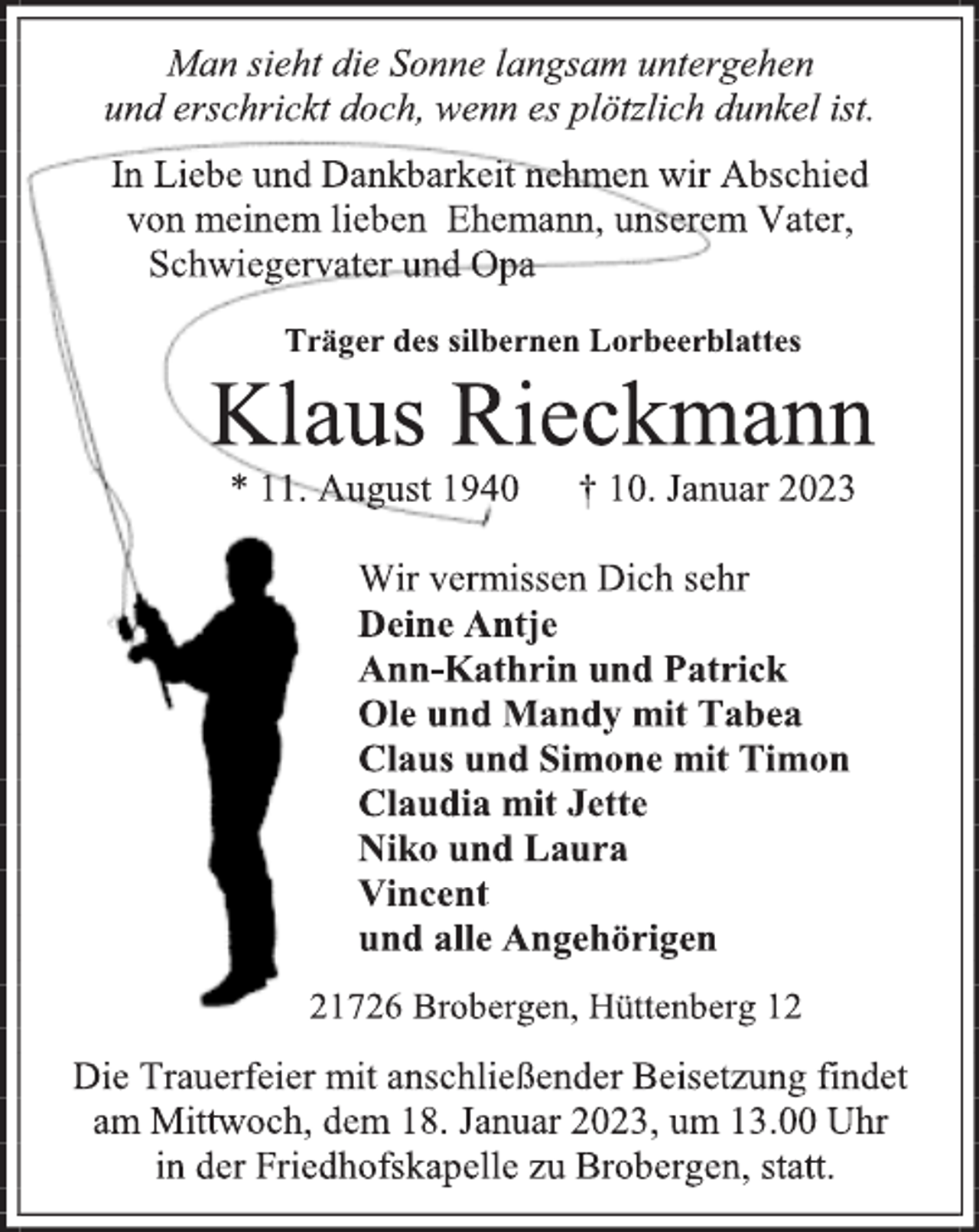 <p>Man sieht die Sonne langsam untergehen<br />und erschrickt doch, wenn es plötzlich dunkel ist<br />In Liebe und Dankbarkeit nehmen wir Abschied<br />von meinem lieben Ehemann, unserem Vater,<br />Schwiegervater und Opa<br />Träger des silbernen Lorbeerblattes<br />Klaus Rieckmann<br />* 11. August 1940 † 10. Januar 2023<br />Wir vermissen Dich sehr<br />Deine Antje<br />Ann-Kathrin und Patrick<br />Ole und Mandy mit Tabea<br />Claus und Simone mit Timon<br />Claudia mit Jette<br />Niko und Laura<br />Vincent<br />und alle Angehörigen<br />21726 Brobergen, Hüttenberg 12<br />Die Trauerfeier mit anschließender Beisetzung findet<br />am Mittwoch, dem 18. Januar 2023, um 13.00 Uhr<br />in der Friedhofskapelle zu Brobergen, statt.</p>