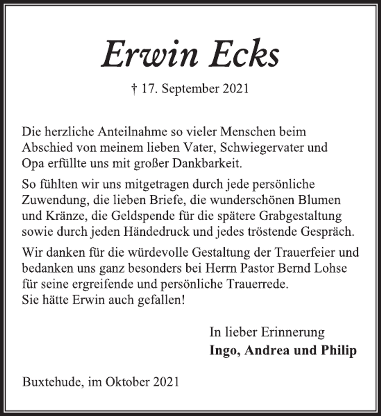<p>Erwin Ecks<br />† 17. September 2021</p>
<p>Die herzliche Anteilnahme so vieler Menschen beim<br />Abschied von meinem lieben Vater, Schwiegervater und<br />Opa erfüllte uns mit großer Dankbarkeit.<br />So fühlten wir uns mitgetragen durch jede persönliche<br />Zuwendung, die lieben Briefe, die wunderschönen Blumen<br />und Kränze, die Geldspende für die spätere Grabgestaltung<br />sowie durch jeden Händedruck und jedes tröstende Gespräch.<br />Wir danken für die würdevolle Gestaltung der Trauerfeier<br />und bedanken uns ganz besonders bei Herrn Pastor Bernd Lohse<br />für seine ergreifende und persönliche Trauerrede.<br />Sie hätte Erwin auch gefallen!<br />In lieber Erinnerung<br />Ingo, Andrea und Philip<br />Buxtehude, im Oktober 2021</p>