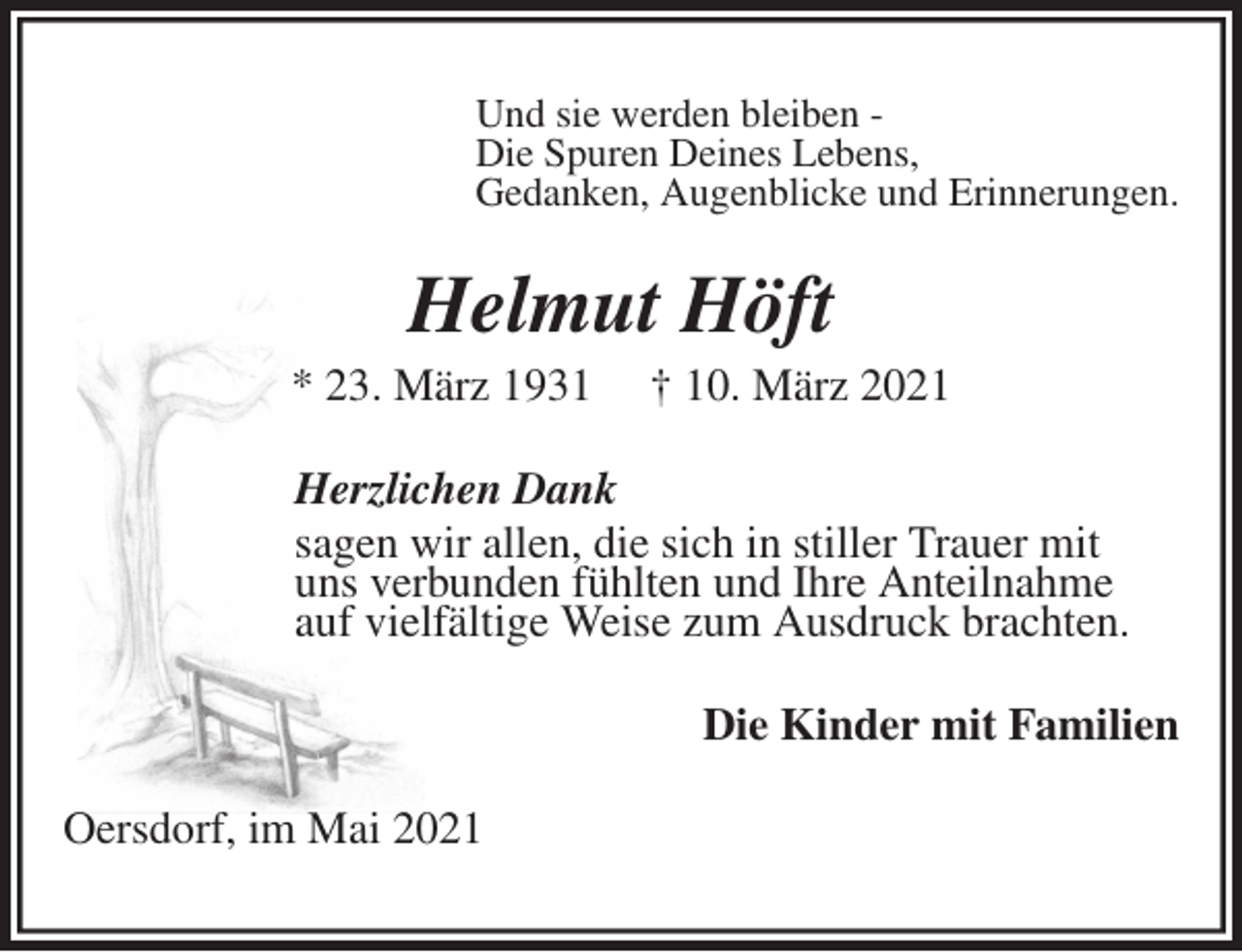 <p>Und sie werden bleiben -<br />Die Spuren Deines Lebens,<br />Gedanken, Augenblicke und Erinnerungen.<br />Helmut Höft<br />* 23. März 1931 † 10. März 2021<br />Herzlichen Dank<br />sagen wir allen, die sich in stiller Trauer mit<br />uns verbunden fühlten und Ihre Anteilnahme<br />auf vielfältige Weise zum Ausdruck brachten.<br />Die Kinder mit Familien<br />Oersdorf, im Mai 2021</p>