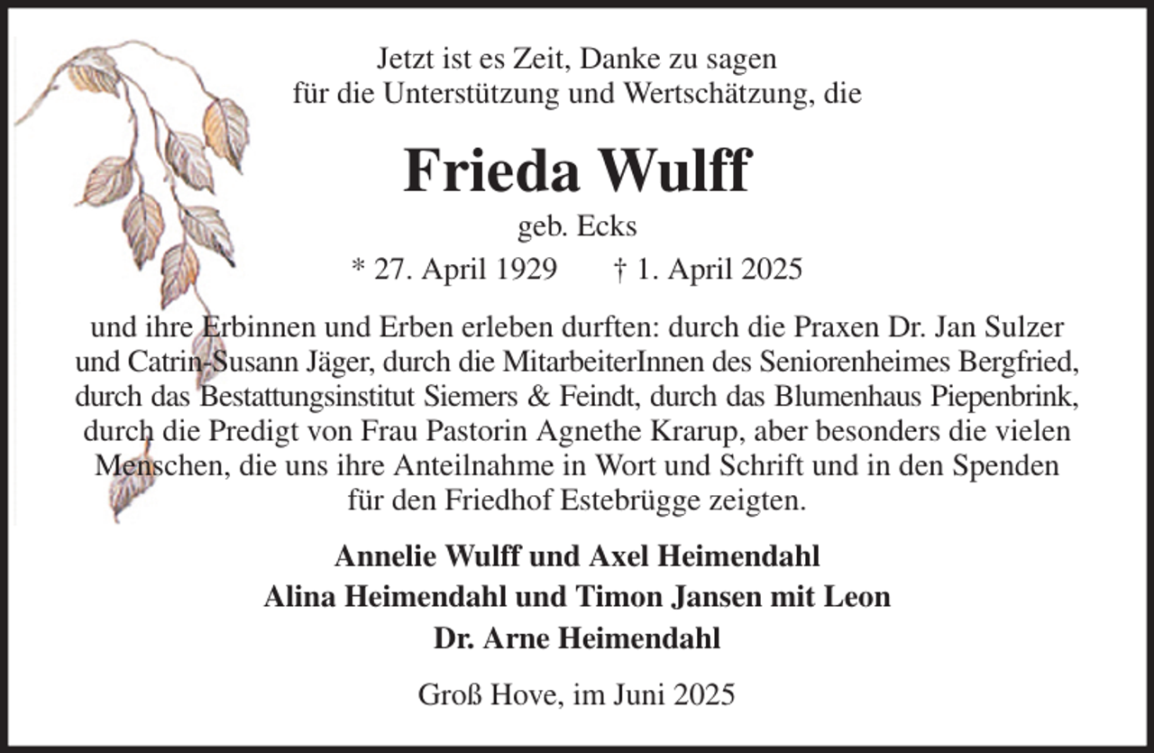 <p>Jetzt ist es Zeit, Danke zu sagen<br />für die Unterstützung und Wertschätzung, die<br />Frieda Wulff<br />geb. Ecks<br />* 27. April 1929 † 1. April 2025<br />und ihre Erbinnen und Erben erleben durften: durch die Praxen Dr. Jan Sulzer und Catrin-Susann Jäger, durch die MitarbeiterInnen des Seniorenheimes Bergfried,<br />durch das Bestattungsinstitut Siemers &amp; Feindt, durch das Blumenhaus Piepenbrink,<br />durch die Predigt von Frau Pastorin Agnethe Krarup, aber besonders die vielen Menschen, die uns ihre Anteilnahme in Wort und Schrift und in den Spenden für den Friedhof Estebrügge zeigten.<br />Annelie Wulff und Axel Heimendahl<br />Alina Heimendahl und Timon Jansen mit Leon<br />Dr. Arne Heimendahl<br />Groß Hove, im Juni 2025</p>