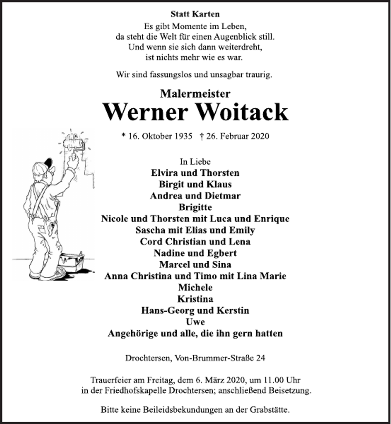 <p>Statt Karten<br />Es gibt Momente im Leben,<br />da steht die Welt für einen Augenblick still.<br />Und wenn sie sich dann weiterdreht,<br />ist nichts mehr wie es war.<br />Wir sind fassungslos und unsagbar traurig.<br />Malermeister<br />Werner Woitack<br />* 16. Oktober 1935 † 26. Februar 2020<br />In Liebe<br />Elvira und Thorsten<br />Birgit und Klaus<br />Andrea und Dietmar<br />Brigitte<br />Nicole und Thorsten mit Luca und Enrique<br />Sascha mit Elias und Emily<br />Cord Christian und Lena<br />Nadine und Egbert<br />Marcel und Sina<br />Anna Christina und Timo mit Lina Marie<br />Michele<br />Kristina<br />Hans-Georg und Kerstin<br />Uwe<br />Angehörige und alle, die ihn gern hatten<br />Drochtersen, Von-Brummer-Straße 24<br />Trauerfeier am Freitag, dem 6. März 2020, um 11.00 Uhr<br />in der Friedhofskapelle Drochtersen; anschließend Beisetzung.<br />Bitte keine Beileidsbekundungen an der Grabstätte.</p>