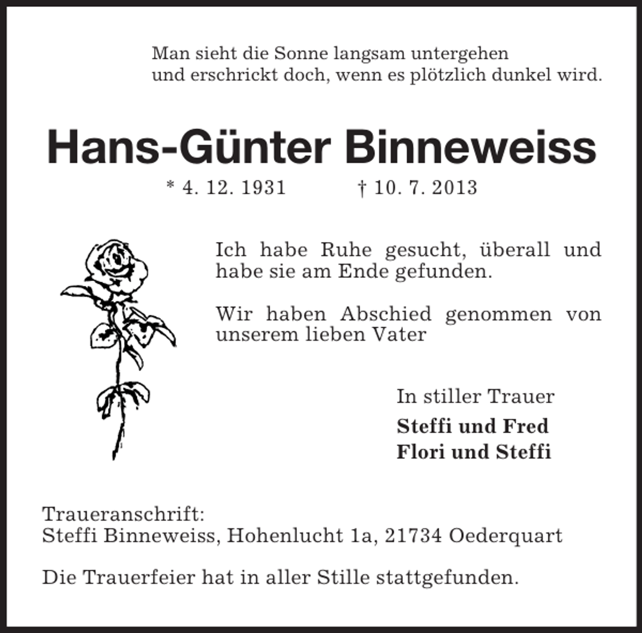 <p>Man sieht die Sonne langsam untergehen<br />und erschrickt doch, wenn es plötzlich dunkel wird.</p><p>Hans-Günter Binneweiss<br />* 4. 12. 1931</p><p>† 10. 7. 2013</p><p>Ich habe Ruhe gesucht, überall und<br />habe sie am Ende gefunden.<br />Wir haben Abschied genommen von<br />unserem lieben Vater<br />In stiller Trauer<br />Steffi und Fred<br />Flori und Steffi<br />Traueranschrift:<br />Steffi Binneweiss, Hohenlucht 1a, 21734 Oederquart<br />Die Trauerfeier hat in aller Stille stattgefunden.</p>