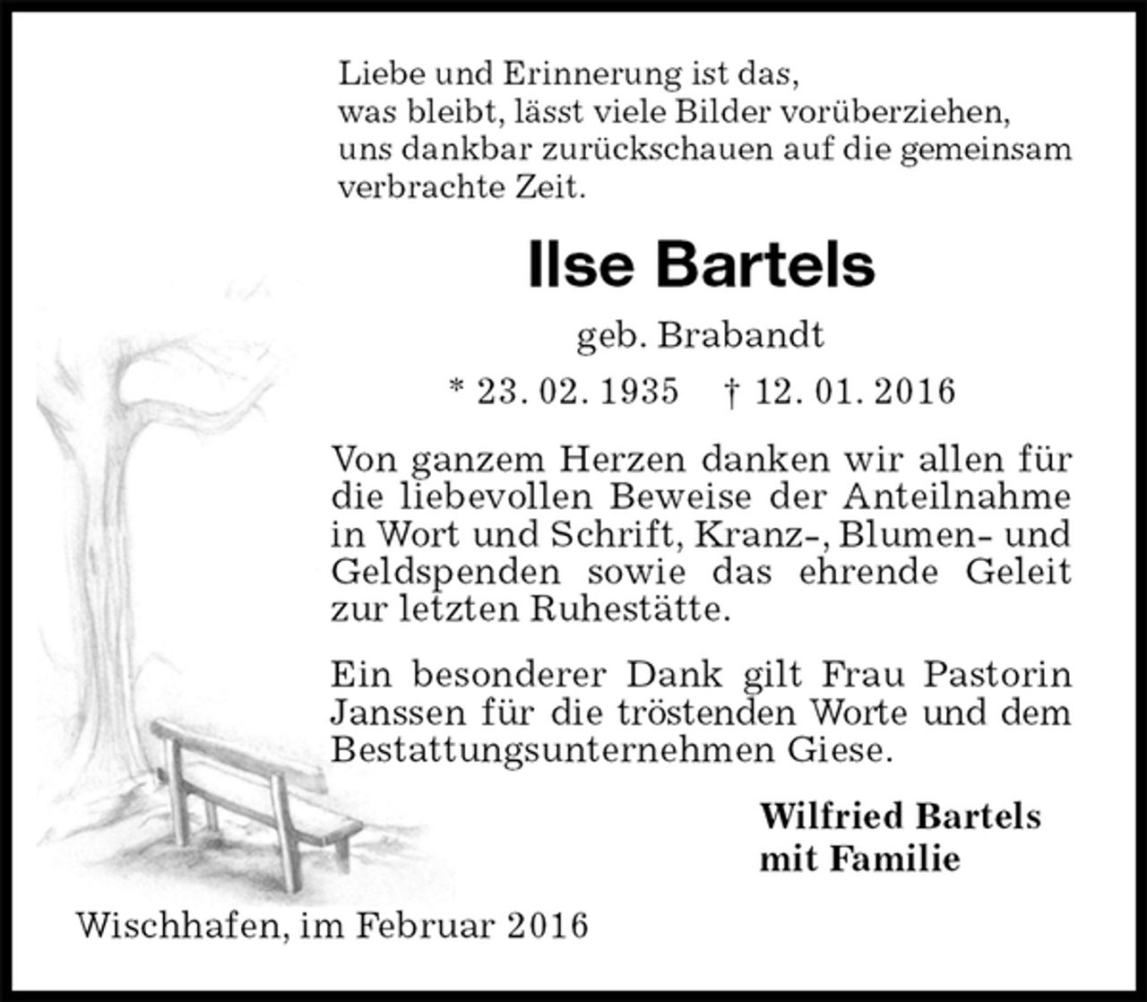 <p>Liebe und Erinnerung ist das,<br />was bleibt, lässt viele Bilder vorüberziehen,<br />uns dankbar zurückschauen auf die gemeinsam<br />verbrachte Zeit.<br />Ilse Bartels<br />geb. Brabandt<br />* 23. 02. 1935 † 12. 01. 2016<br />Von ganzem Herzen danken wir allen für die liebevollen Beweise der Anteilnahme in Wort und Schrift, Kranz-, Blumen- und Geldspenden sowie das ehrende Geleit zur letzten Ruhestätte.<br />Ein besonderer Dank gilt Frau Pastorin Janssen für die tröstenden Worte und dem Bestattungsunternehmen Giese.<br />Wilfried Bartels<br />mit Familie<br />Wischhafen, im Februar 2016</p>